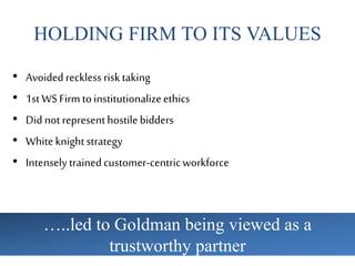 HOLDING FIRM TO ITS VALUES
• Avoidedrecklessrisktaking
• 1st WSFirmtoinstitutionalizeethics
• Did notrepresenthostilebidders
• Whiteknightstrategy
• Intenselytrainedcustomer-centricworkforce
…..led to Goldman being viewed as a
trustworthy partner
 
