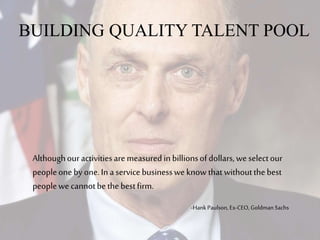 BUILDING QUALITY TALENT POOL
Althoughouractivitiesare measuredinbillionsofdollars,weselectour
peopleonebyone.In aservicebusinessweknowthatwithoutthebest
peoplewe cannotbethebestfirm.
-HankPaulson, Ex-CEO, Goldman Sachs
 