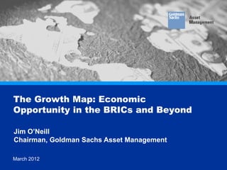 The Growth Map: Economic
      Opportunity in the BRICs and Beyond

       Jim O’Neill
       Chairman, Goldman Sachs Asset Management

This information discusses general market activity, industry or sector trends, or other broad-based economic, market or political conditions and should not be construed as research or
      March 2012
investment advice.. Any reference to a specific company or security does not constitute a recommendation to buy, sell, hold or directly invest in the company or its securities. Copyright © 2011,
Goldman Sachs. All rights reserved
                                                                                                                                                                                            1
 