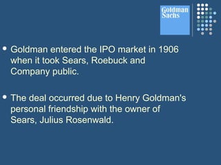  Goldman entered the IPO market in 1906
when it took Sears, Roebuck and
Company public.
 The deal occurred due to Henry Goldman's
personal friendship with the owner of
Sears, Julius Rosenwald.
 