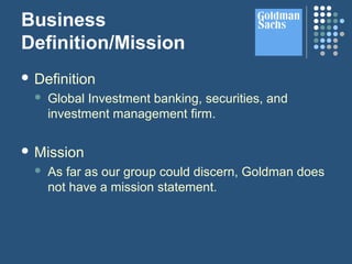 Business
Definition/Mission
 Definition
 Global Investment banking, securities, and
investment management firm.
 Mission
 As far as our group could discern, Goldman does
not have a mission statement.
 