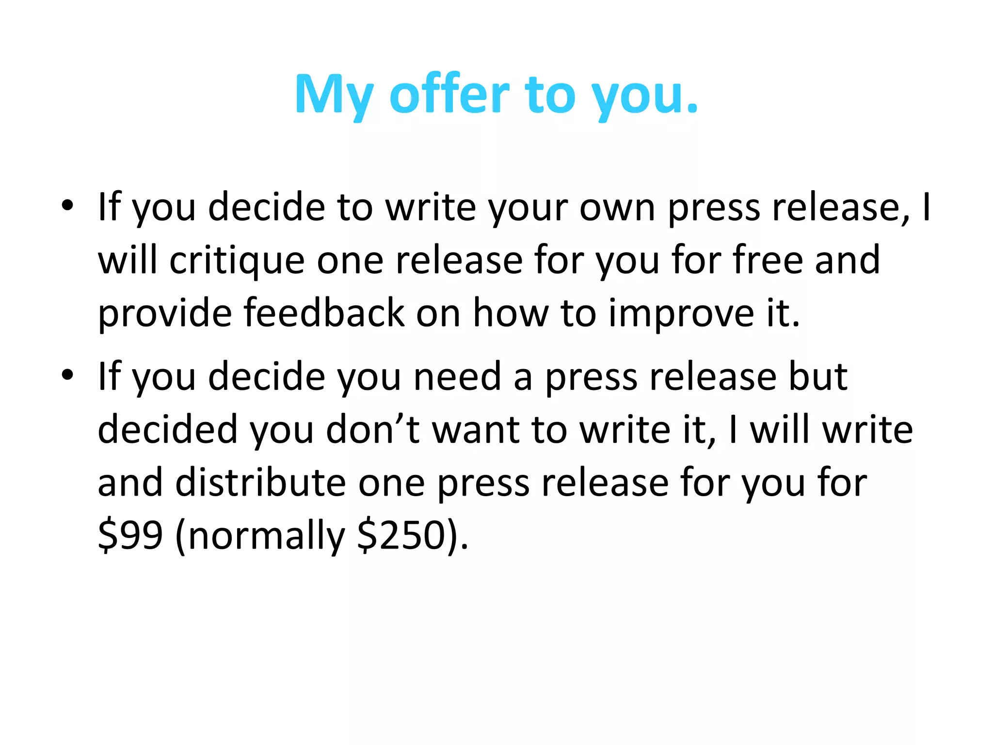 My offer to you.
• If you decide to write your own press release, I
  will critique one release for you for free and
  provide feedback on how to improve it.
• If you decide you need a press release but
  decided you don’t want to write it, I will write
  and distribute one press release for you for
  $99 (normally $250).
 