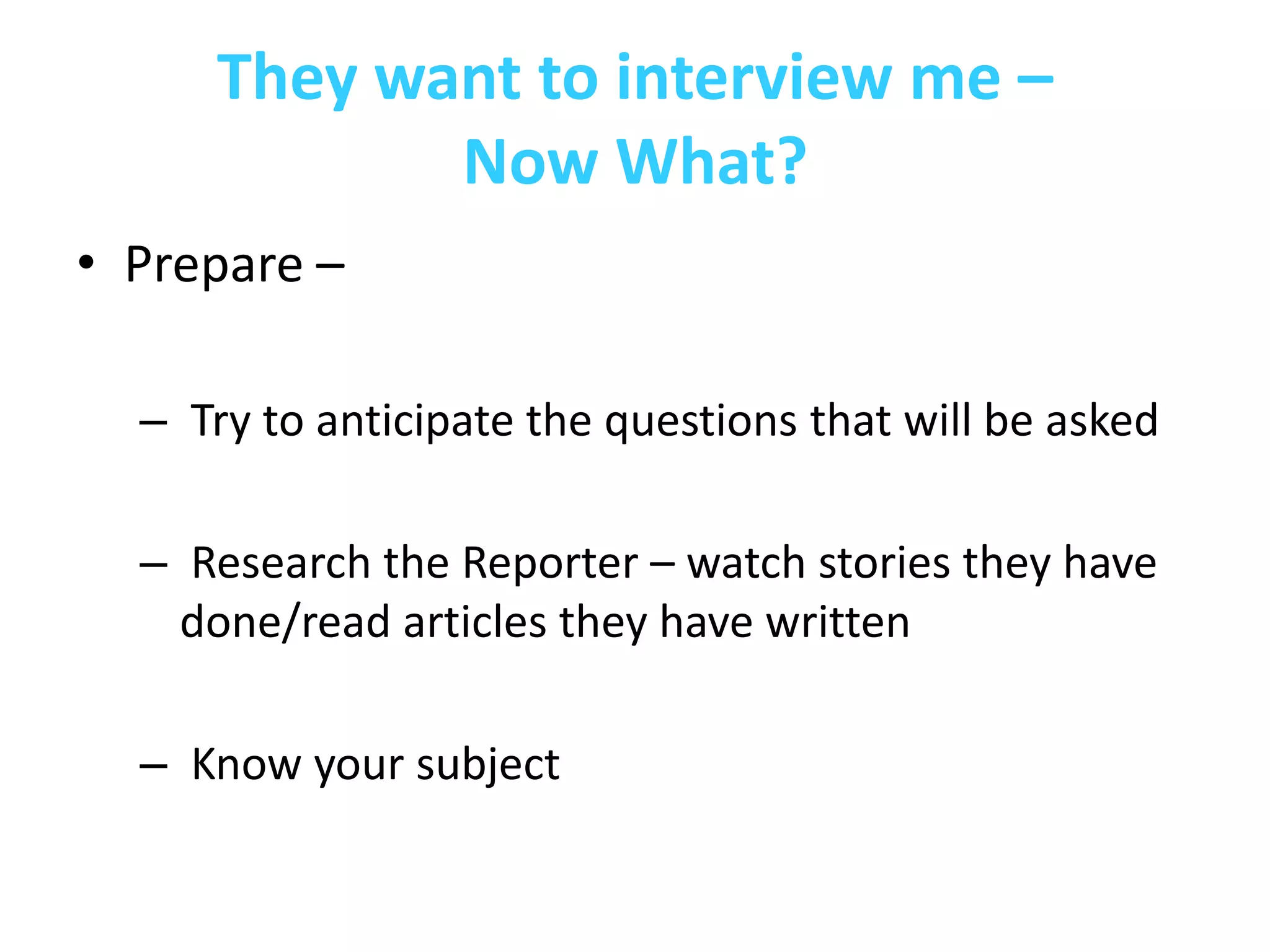 They want to interview me –
            Now What?
• Prepare –

  – Try to anticipate the questions that will be asked

  – Research the Reporter – watch stories they have
    done/read articles they have written

  – Know your subject
 