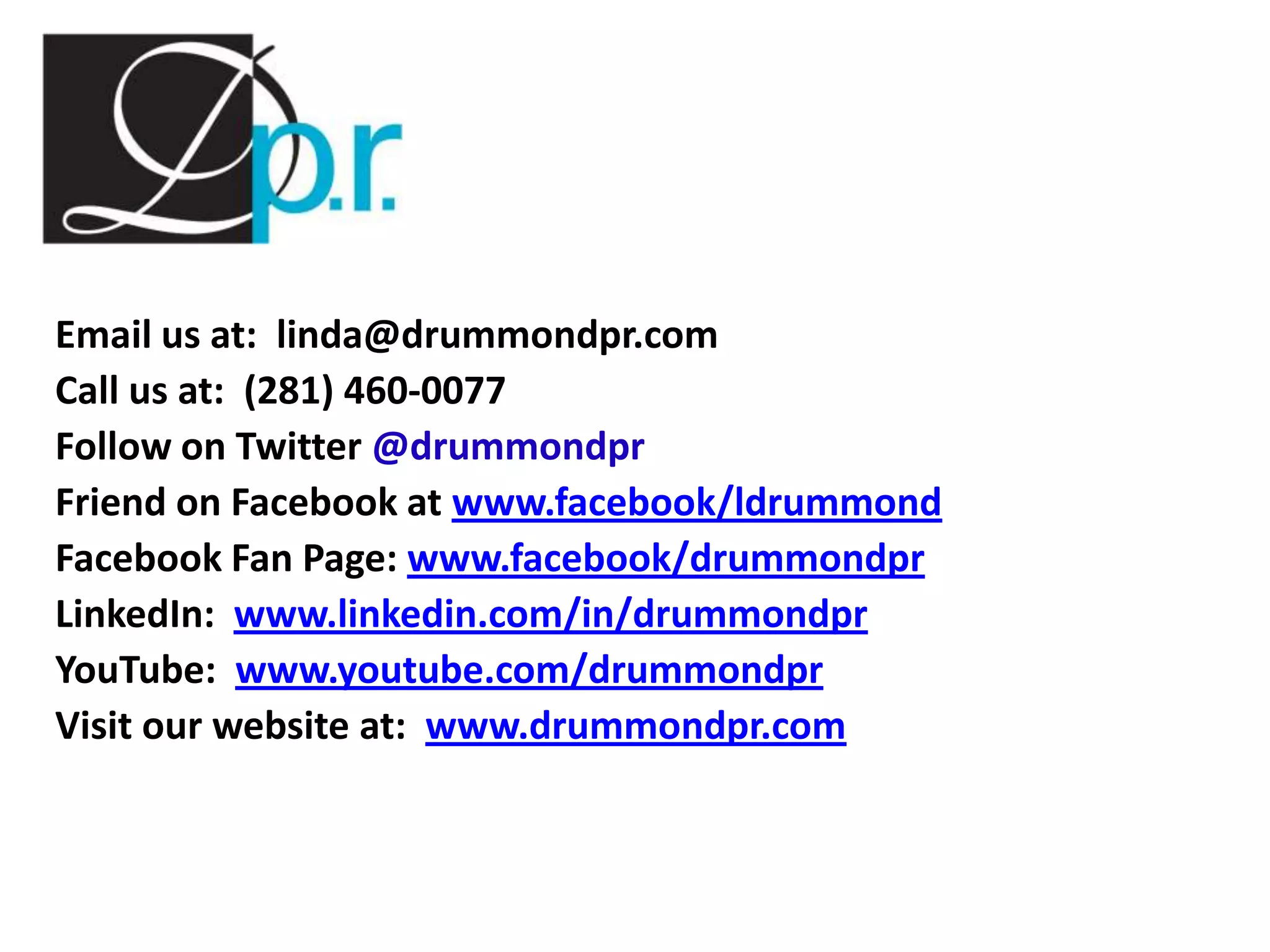 Email us at: linda@drummondpr.com
Call us at: (281) 460-0077
Follow on Twitter @drummondpr
Friend on Facebook at www.facebook/ldrummond
Facebook Fan Page: www.facebook/drummondpr
LinkedIn: www.linkedin.com/in/drummondpr
YouTube: www.youtube.com/drummondpr
Visit our website at: www.drummondpr.com
 