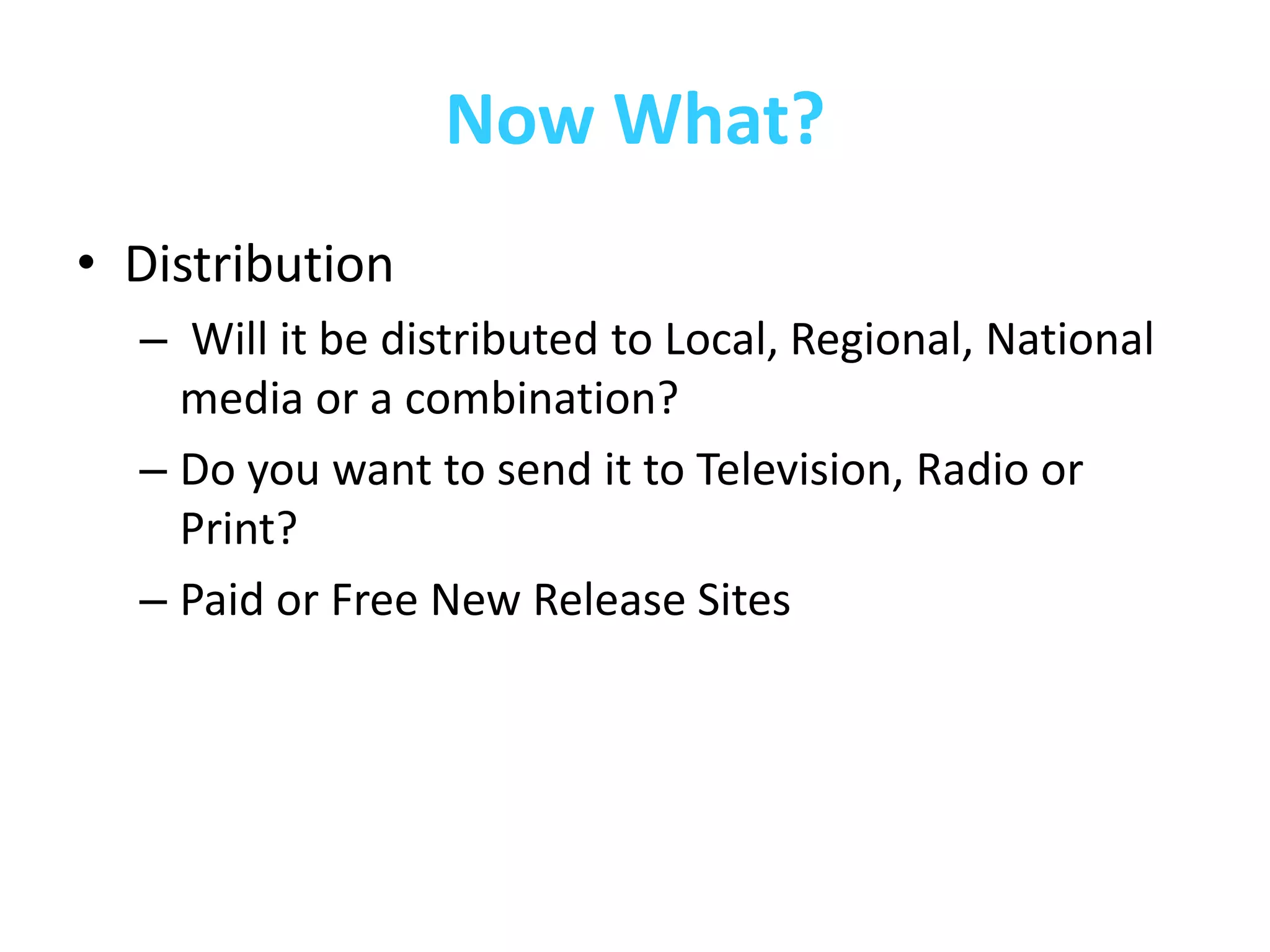 Now What?
• Distribution
  – Will it be distributed to Local, Regional, National
    media or a combination?
  – Do you want to send it to Television, Radio or
    Print?
  – Paid or Free New Release Sites
 