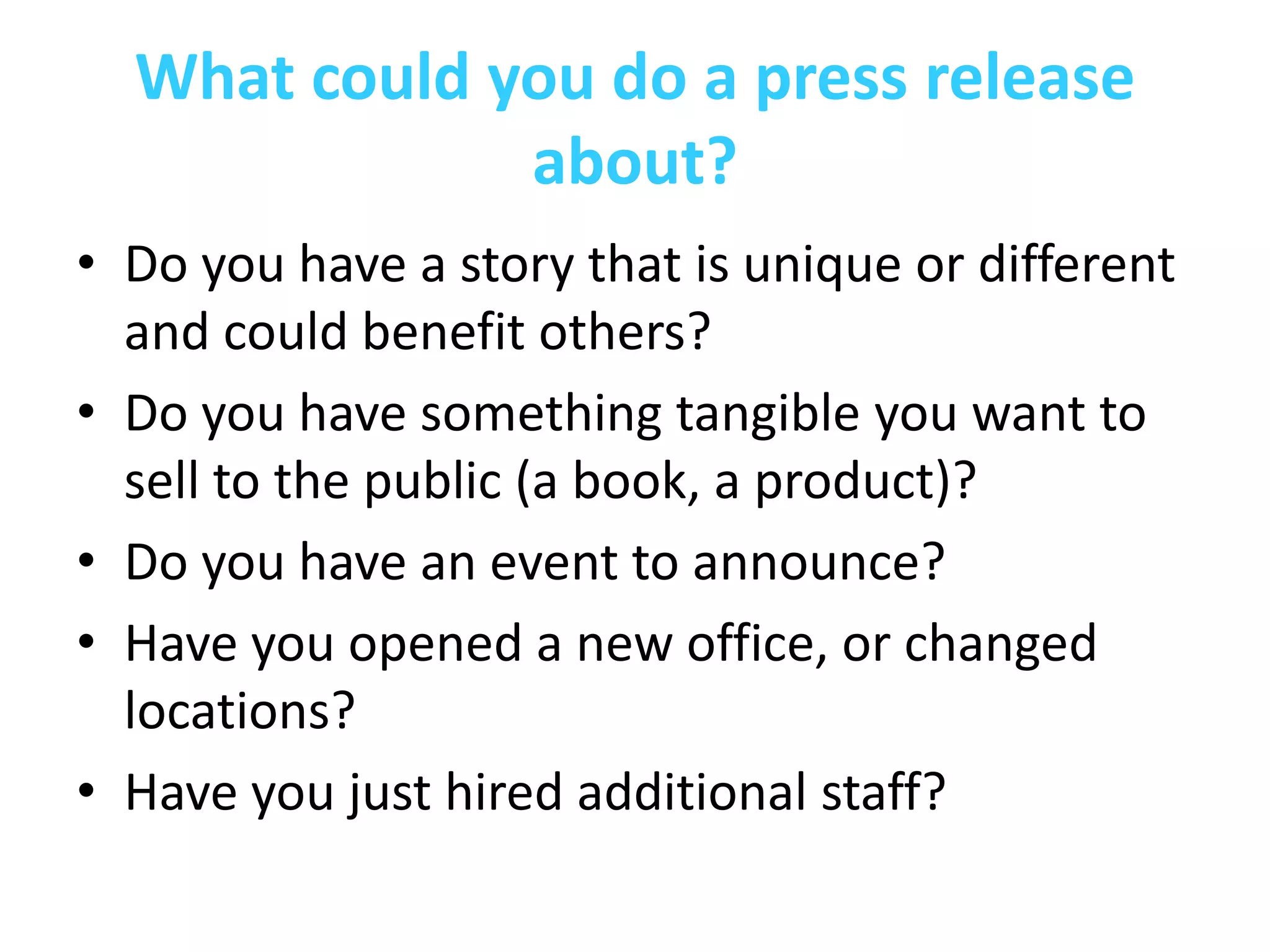 What could you do a press release
              about?
• Do you have a story that is unique or different
  and could benefit others?
• Do you have something tangible you want to
  sell to the public (a book, a product)?
• Do you have an event to announce?
• Have you opened a new office, or changed
  locations?
• Have you just hired additional staff?
 