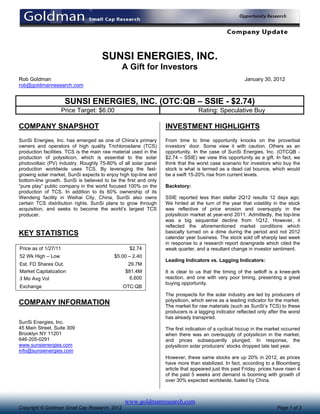 SUNSI ENERGIES, INC.
                                               A Gift for Investors
Rob Goldman                                                                                            January 30, 2012
rob@goldmanresearch.com


                       SUNSI ENERGIES, INC. (OTC:QB – SSIE - $2.74)
                      Price Target: $6.00                                        Rating: Speculative Buy

COMPANY SNAPSHOT                                                  INVESTMENT HIGHLIGHTS
SunSi Energies, Inc. has emerged as one of China’s primary        From time to time opportunity knocks on the proverbial
owners and operators of high quality Trichlorosilane (TCS)        investors’ door. Some view it with caution. Others as an
production facilities. TCS is the main raw material used in the   opportunity. In the case of SunSi Energies, Inc. (OTCQB -
production of polysilicon, which is essential to the solar        $2.74 – SSIE) we view this opportunity as a gift. In fact, we
photovoltaic (PV) industry. Roughly 75-80% of all solar panel     think that the worst case scenario for investors who buy the
production worldwide uses TCS. By leveraging the fast-            stock is what is termed as a dead cat bounce, which would
growing solar market, SunSi expects to enjoy high top-line and    be a swift 15-20% rise from current levels.
bottom-line growth. SunSi is believed to be the first and only
“pure play” public company in the world focused 100% on the       Backstory:
production of TCS. In addition to its 60% ownership of its
Wendeng facility in Weihai City, China, SunSi also owns           SSIE reported less than stellar 2Q12 results 12 days ago.
certain TCS distribution rights. SunSi plans to grow through      We hinted at the turn of the year that volatility in the stock
acquisition, and seeks to become the world’s largest TCS          was reflective of price erosion and oversupply in the
producer.                                                         polysilicon market at year-end 2011. Admittedly, the top-line
                                                                  was a big sequential decline from 1Q12. However, it
                                                                  reflected the aforementioned market conditions which
KEY STATISTICS                                                    basically turned on a dime during the period and not 2012
                                                                  calendar year business. The stock sold off sharply last week
                                                                  in response to a research report downgrade which cited the
Price as of 1/27/11                               $2.74           weak quarter, and a resultant change in investor sentiment.
52 Wk High – Low                           $5.00 – 2.40
                                                                  Leading Indicators vs. Lagging Indicators:
Est. FD Shares Out.                              29.7M
Market Capitalization                           $81.4M            It is clear to us that the timing of the selloff is a knee-jerk
3 Mo Avg Vol                                     6,600            reaction, and one with very poor timing, presenting a great
                                                                  buying opportunity.
Exchange                                       OTC:QB
                                                                  The prospects for the solar industry are led by producers of
                                                                  polysilicon, which serve as a leading indicator for the market.
COMPANY INFORMATION                                               The market for raw materials (such as SunSi’s TCS) to these
                                                                  producers is a lagging indicator reflected only after the worst
                                                                  has already transpired.
SunSi Energies, Inc.
45 Main Street, Suite 309                                         The first indication of a cyclical hiccup in the market occurred
Brooklyn NY 11201                                                 when there was an oversupply of polysilicon in the market,
646-205-0291                                                      and prices subsequently plunged. In response, the
www.sunsienergies.com                                             polysilicon solar producers’ stocks dropped late last year.
info@sunsienergies.com
                                                                  However, these same stocks are up 20% in 2012, as prices
                                                                  have more than stabilized. In fact, according to a Bloomberg
                                                                  article that appeared just this past Friday, prices have risen 4
                                                                  of the past 5 weeks and demand is booming with growth of
                                                                  over 30% expected worldwide, fueled by China.



                                                www.goldmanresearch.com
Copyright © Goldman Small Cap Research, 2012                                                                           Page 1 of 3
 