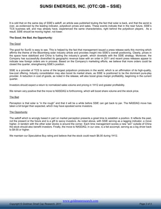 SUNSI ENERGIES, INC. (OTC:QB – SSIE)


It is odd that on the same day of SSIE’s selloff, an article was published touting the fact that solar is back, and that the worst is
over, as evidenced by the leading indicator, polysilicon prices and sales. These events indicate that in the near future, SSIE’s
TCS business will, and may already have, experienced the same characteristics, right behind the polysilicon players. As a
result, SSIE should be moving higher, not lower.

The Good, the Bad, the Opportunity:

The Good

The good for SunSi is easy to see. This is helped by the fact that management issued a press release early this morning which
affirms the theme of the Bloomberg solar industry article and provides insight into SSIE’s overall positioning. Clearly, prices in
the space have stabilized and China is fueling the industry’s growth, which dovetails with the SSIE strategy. Moreover, the
Company has successfully diversified its geographic revenue base with an order in 2011 and recent press releases appear to
indicate new foreign orders are in process. Based on the Company’s marketing efforts, we believe that more orders could be
closed this quarter, strengthening SSIE’s position.

SSIE is a provider of TCS to some of the largest polysilicon producers in the world, which is an affirmation of its high-quality,
low-cost offering. Industry consolidation may also boost its market share, as SSIE is positioned to be the dominant pure-play
provider. A reduction in cost of goods, as noted in the release, will also boost gross margin profitability, beginning in the current
quarter.

Investors should expect a return to normalized sales volume and pricing in 1H12 and greater profitability.

We remain very positive that the move to NASDAQ is forthcoming, which will boost share volume and the stock price.

The Bad

Perception is that solar is “in the rough” and that it will be a while before SSIE can get back to par. The NASDAQ move has
taken a bit longer than expected, which may have spooked some investors.

The Opportunity

The selloff which is wrongly based in part on market perception presents a great time to establish a position. It reflects the past,
not the present or the future and is a gift to savvy investors. As noted above, with SSIE serving as a lagging indicator, a move
higher, in tandem with the other solar stocks is around the corner. Each time management scores a new “win” outside of China
the stock should also benefit investors. Finally, the move to NASDAQ, in our view, is a fait accompli, serving as a big driver back
to $4.00 or higher.

We maintain our Speculative Buy rating and believe that the stock could reach $6.00 during 1H12.




                                                 www.goldmanresearch.com
Copyright © Goldman Small Cap Research, 2011                                                                             Page 2 of 3
 