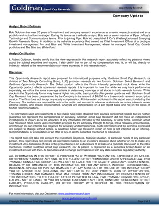 Analyst: Robert Goldman

Rob Goldman has over 20 years of investment and company research experience as a senior research analyst and as a
portfolio and mutual fund manager. During his tenure as a sell-side analyst, Rob was a senior member of Piper Jaffray's
Technology and Communications teams. Prior to joining Piper, Rob led Josephthal & Co.'s Washington-based Emerging
Growth Research Group. In addition to his sell-side experience Rob served as Chief Investment Officer of a boutique
investment management firm and Blue and White Investment Management, where he managed Small Cap Growth
portfolios and The Blue and White Fund.

Analyst Certification

I, Robert Goldman, hereby certify that the view expressed in this research report accurately reflect my personal views
about the subject securities and issuers. I also certify that no part of my compensation was, is, or will be, directly or
indirectly, related to the recommendations or views expressed in this research report.

Disclaimer

This Opportunity Research report was prepared for informational purposes only. Goldman Small Cap Research, (a
division of Two Triangle Consulting Group, LLC) produces research via two formats: Goldman Select Research and
Goldman Opportunity Research. The Select product reflects the Firm’s internally generated stock ideas while the
Opportunity product reflects sponsored research reports. It is important to note that while we may track performance
separately, we utilize the same coverage criteria in determining coverage of all stocks in both research formats. While
stocks in the Opportunity format may have a higher risk profile, they typically offer greater upside as well. Goldman Small
Cap Research has been compensated by the Company in the amount of $8,000 for a three-month research subscription
service. The Firm does not accept any equity compensation. All information contained in this report was provided by the
Company. Our analysts are responsible only to the public, and are paid in advance to eliminate pecuniary interests, retain
editorial control, and ensure independence. Analysts are compensated on a per report basis and not on the basis of
his/her recommendations.

The information used and statements of fact made have been obtained from sources considered reliable but we neither
guarantee nor represent the completeness or accuracy. Goldman Small Cap Research did not make an independent
investigation or inquiry as to the accuracy of any information provided by the Company, or other firms. Goldman Small
Cap Research relied solely upon information provided by the Company through its filings, press releases, presentations,
and through its own internal due diligence for accuracy and completeness. Such information and the opinions expressed
are subject to change without notice. A Goldman Small Cap Research report or note is not intended as an offering,
recommendation, or a solicitation of an offer to buy or sell the securities mentioned or discussed.

This report does not take into account the investment objectives, financial situation, or particular needs of any particular
person. This report does not provide all information material to an investor’s decision about whether or not to make any
investment. Any discussion of risks in this presentation is not a disclosure of all risks or a complete discussion of the risks
mentioned. Neither Goldman Small Cap Research, nor its parent, is registered as a securities broker-dealer or an
investment adviser with the U.S. Securities and Exchange Commission or with any state securities regulatory authority.

ALL INFORMATION IN THIS REPORT IS PROVIDED “AS IS” WITHOUT WARRANTIES, EXPRESSED OR IMPLIED,
OR REPRESENTATIONS OF ANY KIND. TO THE FULLEST EXTENT PERMISSIBLE UNDER APPLICABLE LAW, TWO
TRIANGLE CONSULTING GROUP, LLC WILL NOT BE LIABLE FOR THE QUALITY, ACCURACY, COMPLETENESS,
RELIABILITY OR TIMELINESS OF THIS INFORMATION, OR FOR ANY DIRECT, INDIRECT, CONSEQUENTIAL,
INCIDENTAL, SPECIAL OR PUNITIVE DAMAGES THAT MAY ARISE OUT OF THE USE OF THIS INFORMATION BY
YOU OR ANYONE ELSE (INCLUDING, BUT NOT LIMITED TO, LOST PROFITS, LOSS OF OPPORTUNITIES,
TRADING LOSSES, AND DAMAGES THAT MAY RESULT FROM ANY INACCURACY OR INCOMPLETENESS OF
THIS INFORMATION). TO THE FULLEST EXTENT PERMITTED BY LAW, TWO TRIANGLE CONSULTING GROUP,
LLC WILL NOT BE LIABLE TO YOU OR ANYONE ELSE UNDER ANY TORT, CONTRACT, NEGLIGENCE, STRICT
LIABILITY, PRODUCTS LIABILITY, OR OTHER THEORY WITH RESPECT TO THIS PRESENTATION OF
INFORMATION.

For more information, visit our Disclaimer: www.goldmanresearch.com
                                               www.goldmanresearch.com
Copyright © Goldman Small Cap Research, 2012                                                                        Page 3 of 3
 
