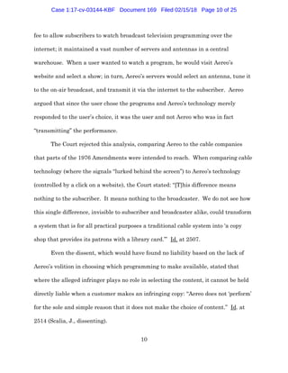 10
fee to allow subscribers to watch broadcast television programming over the
internet; it maintained a vast number of servers and antennas in a central
warehouse. When a user wanted to watch a program, he would visit Aereo’s
website and select a show; in turn, Aereo’s servers would select an antenna, tune it
to the on-air broadcast, and transmit it via the internet to the subscriber. Aereo
argued that since the user chose the programs and Aereo’s technology merely
responded to the user’s choice, it was the user and not Aereo who was in fact
“transmitting” the performance.
The Court rejected this analysis, comparing Aereo to the cable companies
that parts of the 1976 Amendments were intended to reach. When comparing cable
technology (where the signals “lurked behind the screen”) to Aereo’s technology
(controlled by a click on a website), the Court stated: “[T]his difference means
nothing to the subscriber. It means nothing to the broadcaster. We do not see how
this single difference, invisible to subscriber and broadcaster alike, could transform
a system that is for all practical purposes a traditional cable system into ‘a copy
shop that provides its patrons with a library card.’” Id. at 2507.
Even the dissent, which would have found no liability based on the lack of
Aereo’s volition in choosing which programming to make available, stated that
where the alleged infringer plays no role in selecting the content, it cannot be held
directly liable when a customer makes an infringing copy: “Aereo does not ‘perform’
for the sole and simple reason that it does not make the choice of content.” Id. at
2514 (Scalia, J., dissenting).
Case 1:17-cv-03144-KBF Document 169 Filed 02/15/18 Page 10 of 25
 