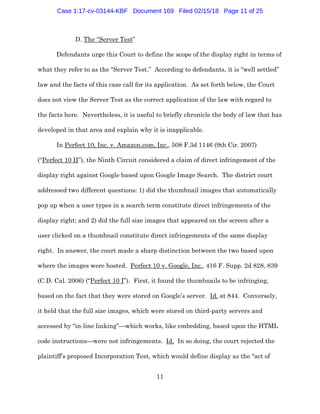 11
D. The “Server Test”
Defendants urge this Court to define the scope of the display right in terms of
what they refer to as the “Server Test.” According to defendants, it is “well settled”
law and the facts of this case call for its application. As set forth below, the Court
does not view the Server Test as the correct application of the law with regard to
the facts here. Nevertheless, it is useful to briefly chronicle the body of law that has
developed in that area and explain why it is inapplicable.
In Perfect 10, Inc. v. Amazon.com, Inc., 508 F.3d 1146 (9th Cir. 2007)
(“Perfect 10 II”), the Ninth Circuit considered a claim of direct infringement of the
display right against Google based upon Google Image Search. The district court
addressed two different questions: 1) did the thumbnail images that automatically
pop up when a user types in a search term constitute direct infringements of the
display right; and 2) did the full size images that appeared on the screen after a
user clicked on a thumbnail constitute direct infringements of the same display
right. In answer, the court made a sharp distinction between the two based upon
where the images were hosted. Perfect 10 v. Google, Inc., 416 F. Supp. 2d 828, 839
(C.D. Cal. 2006) (“Perfect 10 I”). First, it found the thumbnails to be infringing,
based on the fact that they were stored on Google’s server. Id. at 844. Conversely,
it held that the full size images, which were stored on third-party servers and
accessed by “in-line linking”—which works, like embedding, based upon the HTML
code instructions—were not infringements. Id. In so doing, the court rejected the
plaintiff’s proposed Incorporation Test, which would define display as the “act of
Case 1:17-cv-03144-KBF Document 169 Filed 02/15/18 Page 11 of 25
 