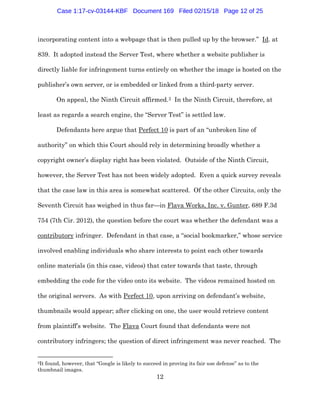 12
incorporating content into a webpage that is then pulled up by the browser.” Id. at
839. It adopted instead the Server Test, where whether a website publisher is
directly liable for infringement turns entirely on whether the image is hosted on the
publisher’s own server, or is embedded or linked from a third-party server.
On appeal, the Ninth Circuit affirmed.2 In the Ninth Circuit, therefore, at
least as regards a search engine, the “Server Test” is settled law.
Defendants here argue that Perfect 10 is part of an “unbroken line of
authority” on which this Court should rely in determining broadly whether a
copyright owner’s display right has been violated. Outside of the Ninth Circuit,
however, the Server Test has not been widely adopted. Even a quick survey reveals
that the case law in this area is somewhat scattered. Of the other Circuits, only the
Seventh Circuit has weighed in thus far—in Flava Works, Inc. v. Gunter, 689 F.3d
754 (7th Cir. 2012), the question before the court was whether the defendant was a
contributory infringer. Defendant in that case, a “social bookmarker,” whose service
involved enabling individuals who share interests to point each other towards
online materials (in this case, videos) that cater towards that taste, through
embedding the code for the video onto its website. The videos remained hosted on
the original servers. As with Perfect 10, upon arriving on defendant’s website,
thumbnails would appear; after clicking on one, the user would retrieve content
from plaintiff’s website. The Flava Court found that defendants were not
contributory infringers; the question of direct infringement was never reached. The
2It found, however, that “Google is likely to succeed in proving its fair use defense” as to the
thumbnail images.
Case 1:17-cv-03144-KBF Document 169 Filed 02/15/18 Page 12 of 25
 