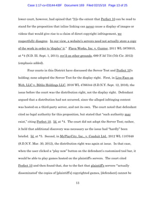 13
lower court, however, had opined that “[t]o the extent that Perfect 10 can be read to
stand for the proposition that inline linking can never cause a display of images or
videos that would give rise to a claim of direct copyright infringement, we
respectfully disagree. In our view, a website’s servers need not actually store a copy
of the work in order to ‘display’ it.” Flava Works, Inc. v. Gunter, 2011 WL 3876910,
at *4 (N.D. Ill. Sept. 1, 2011), rev’d on other grounds, 689 F.3d 754 (7th Cir. 2012)
(emphasis added).
Four courts in this District have discussed the Server Test and Perfect 10’s
holding; none adopted the Server Test for the display right. First, in Live Face on
Web, LLC v. Biblio Holdings LLC, 2016 WL 4766344 (S.D.N.Y. Sept. 12, 2016), the
issue before the court was the distribution right, not the display right. Defendant
argued that a distribution had not occurred, since the alleged infringing content
was hosted on a third-party server, and not its own. The court noted that defendant
cited no legal authority for this proposition, but stated that “such authority may
exist,” citing Perfect 10. Id. at *4. The court did not adopt the Server Test; rather,
it held that additional discovery was necessary as the issue had “hardly” been
briefed. Id. at *5. Second, in MyPlayCity, Inc., v. Conduit Ltd., 2012 WL 1107648
(S.D.N.Y. Mar. 30, 2012), the distribution right was again at issue. In that case,
when the user clicked a “play now” button on the defendant’s customized tool bar, it
would be able to play games hosted on the plaintiff’s servers. The court cited
Perfect 10 and then found that, due to the fact that plaintiff’s servers “‘actually
disseminated’ the copies of [plaintiff’s] copyrighted games, [defendant] cannot be
Case 1:17-cv-03144-KBF Document 169 Filed 02/15/18 Page 13 of 25
 
