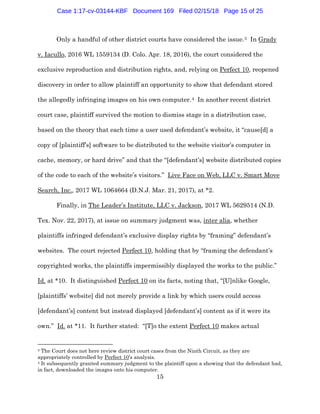 15
Only a handful of other district courts have considered the issue.3 In Grady
v. Iacullo, 2016 WL 1559134 (D. Colo. Apr. 18, 2016), the court considered the
exclusive reproduction and distribution rights, and, relying on Perfect 10, reopened
discovery in order to allow plaintiff an opportunity to show that defendant stored
the allegedly infringing images on his own computer.4 In another recent district
court case, plaintiff survived the motion to dismiss stage in a distribution case,
based on the theory that each time a user used defendant’s website, it “cause[d] a
copy of [plaintiff’s] software to be distributed to the website visitor’s computer in
cache, memory, or hard drive” and that the “[defendant’s] website distributed copies
of the code to each of the website’s visitors.” Live Face on Web, LLC v. Smart Move
Search, Inc., 2017 WL 1064664 (D.N.J. Mar. 21, 2017), at *2.
Finally, in The Leader’s Institute, LLC v. Jackson, 2017 WL 5629514 (N.D.
Tex. Nov. 22, 2017), at issue on summary judgment was, inter alia, whether
plaintiffs infringed defendant’s exclusive display rights by “framing” defendant’s
websites. The court rejected Perfect 10, holding that by “framing the defendant’s
copyrighted works, the plaintiffs impermissibly displayed the works to the public.”
Id. at *10. It distinguished Perfect 10 on its facts, noting that, “[U]nlike Google,
[plaintiffs’ website] did not merely provide a link by which users could access
[defendant’s] content but instead displayed [defendant’s] content as if it were its
own.” Id. at *11. It further stated: “[T]o the extent Perfect 10 makes actual
3 The Court does not here review district court cases from the Ninth Circuit, as they are
appropriately controlled by Perfect 10’s analysis.
4 It subsequently granted summary judgment to the plaintiff upon a showing that the defendant had,
in fact, downloaded the images onto his computer.
Case 1:17-cv-03144-KBF Document 169 Filed 02/15/18 Page 15 of 25
 