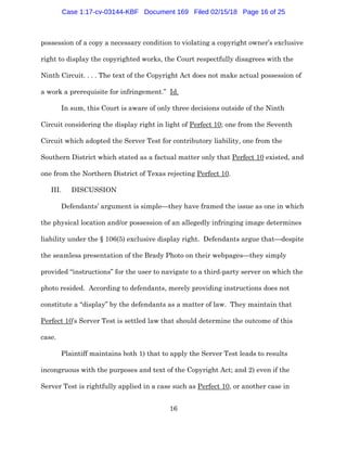 16
possession of a copy a necessary condition to violating a copyright owner’s exclusive
right to display the copyrighted works, the Court respectfully disagrees with the
Ninth Circuit. . . . The text of the Copyright Act does not make actual possession of
a work a prerequisite for infringement.” Id.
In sum, this Court is aware of only three decisions outside of the Ninth
Circuit considering the display right in light of Perfect 10; one from the Seventh
Circuit which adopted the Server Test for contributory liability, one from the
Southern District which stated as a factual matter only that Perfect 10 existed, and
one from the Northern District of Texas rejecting Perfect 10.
III. DISCUSSION
Defendants’ argument is simple—they have framed the issue as one in which
the physical location and/or possession of an allegedly infringing image determines
liability under the § 106(5) exclusive display right. Defendants argue that—despite
the seamless presentation of the Brady Photo on their webpages—they simply
provided “instructions” for the user to navigate to a third-party server on which the
photo resided. According to defendants, merely providing instructions does not
constitute a “display” by the defendants as a matter of law. They maintain that
Perfect 10’s Server Test is settled law that should determine the outcome of this
case.
Plaintiff maintains both 1) that to apply the Server Test leads to results
incongruous with the purposes and text of the Copyright Act; and 2) even if the
Server Test is rightfully applied in a case such as Perfect 10, or another case in
Case 1:17-cv-03144-KBF Document 169 Filed 02/15/18 Page 16 of 25
 