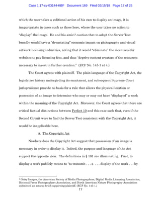 17
which the user takes a volitional action of his own to display an image, it is
inappropriate in cases such as those here, where the user takes no action to
“display” the image. He and his amici5 caution that to adopt the Server Test
broadly would have a “devastating” economic impact on photography and visual
artwork licensing industries, noting that it would “eliminate” the incentives for
websites to pay licensing fees, and thus “deprive content creators of the resources
necessary to invest in further creation.” (ECF No. 145-1 at 4.)
The Court agrees with plaintiff. The plain language of the Copyright Act, the
legislative history undergirding its enactment, and subsequent Supreme Court
jurisprudence provide no basis for a rule that allows the physical location or
possession of an image to determine who may or may not have “displayed” a work
within the meaning of the Copyright Act. Moreover, the Court agrees that there are
critical factual distinctions between Perfect 10 and this case such that, even if the
Second Circuit were to find the Server Test consistent with the Copyright Act, it
would be inapplicable here.
A. The Copyright Act
Nowhere does the Copyright Act suggest that possession of an image is
necessary in order to display it. Indeed, the purpose and language of the Act
support the opposite view. The definitions in § 101 are illuminating. First, to
display a work publicly means to “to transmit . . . a . . . display of the work . . . by
5 Getty Images, the American Society of Media Photographers, Digital Media Licensing Association,
National Press Photographers Association, and North American Nature Photography Association
submitted an amicus brief supporting plaintiff. (ECF No. 145-1.)
Case 1:17-cv-03144-KBF Document 169 Filed 02/15/18 Page 17 of 25
 