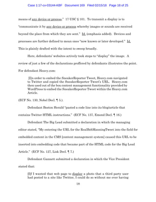 18
means of any device or process.” 17 USC § 101. To transmit a display is to
“communicate it by any device or process whereby images or sounds are received
beyond the place from which they are sent.” Id. (emphasis added). Devices and
processes are further defined to mean ones “now known or later developed.” Id.
This is plainly drafted with the intent to sweep broadly.
Here, defendants’ websites actively took steps to “display” the image. A
review of just a few of the declarations proffered by defendants illustrates the point.
For defendant Heavy.com:
[I]n order to embed the SneakerReporter Tweet, Heavy.com navigated
to Twitter and copied the SneakerReporter Tweet’s URL. Heavy.com
then used out of the box content management functionality provided by
WordPress to embed the SneakerReporter Tweet within the Heavy.com
Article.
(ECF No. 130, Nobel Decl. ¶ 5.).
Defendant Boston Herald “pasted a code line into its blog/article that
contains Twitter HTML instructions.” (ECF No. 137, Emond Decl. ¶ 16.)
Defendant The Big Lead submitted a declaration in which the managing
editor stated, “My entering the URL for the RealBobManningTweet into the field for
embedded content in the CMS [content management system] caused this URL to be
inserted into embedding code that became part of the HTML code for the Big Lead
Article.” (ECF No. 127, Lisk Decl. ¶ 7.)
Defendant Gannett submitted a declaration in which the Vice President
stated that:
[I]f I wanted that web page to display a photo that a third party user
had posted to a site like Twitter, I could do so without me ever having
Case 1:17-cv-03144-KBF Document 169 Filed 02/15/18 Page 18 of 25
 