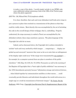 19
to make a copy of the photo. I would simply include in my HTML code
some additional coding containing a link to the URL of the Twitter page
where the photo appeared.
(ECF No. 126, Hiland Decl. ¶ 6) (emphasis added).
It is clear, therefore, that each and every defendant itself took active steps to
put a process in place that resulted in a transmission of the photos so that they
could be visibly shown. Most directly this was accomplished by the act of including
the code in the overall design of their webpage; that is, embedding. Properly
understood, the steps necessary to embed a Tweet are accomplished by the
defendant website; these steps constitute a process. The plain language of the
Copyright Act calls for no more.
Indeed, and as discussed above, the Copyright Act’s authors intended to
include “each and every method by which images . . . comprising a . . . display are
picked up and conveyed;” moreover they went as far as to note that an infringement
of the display right could occur “if the image were transmitted by any method (. . .
for example, by a computer system) from one place to members of the public
elsewhere.” H.R. Rep. 94-1476, 64, 70 (1976). Persuasive as well is the warning of
the Register of Copyrights that a “basic right of public exhibition” was necessary to
the 1976 Amendments precisely because “information storage and retrieval devices .
. . when linked together by communication satellites or other means . . . could
eventually provide libraries and individuals throughout the world with access to a
single copy or a work by transmission of electronic images.” H. Comm. On the
Judiciary, 89th Cong., Copyright Law Revision Part 6: Supplementary Report of the
Case 1:17-cv-03144-KBF Document 169 Filed 02/15/18 Page 19 of 25
 