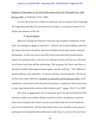 20
Register of Copyrights on the General Revision of the U.S. Copyright Law: 1965
Revision Bill, at 25 (Comm. Print. 1965).
In sum, this Court sees nothing in either the text or purpose of the Copyright
Act suggesting that physical possession of an image is a necessary element to its
display for purposes of the Act.
B. Aereo’s Impact
Moreover, though the Supreme Court has only weighed in obliquely on the
issue, its language in Aereo is instructive. At heart, the Court’s holding eschewed
the notion that Aereo should be absolved of liability based upon purely technical
distinctions—in the end, Aereo was held to have transmitted the performances,
despite its argument that it was the user clicking a button, and not any volitional
act of Aereo itself, that did the performing. The language the Court used there to
describe invisible technological details applies equally well here: “This difference
means nothing to the subscriber. It means nothing to the broadcaster. We do not
see how this single difference, invisible to subscriber and broadcaster alike, could
transform a system that is for all practical purposes a traditional cable system into
a ‘copy shop that provides patrons with a library card.’” Aereo, 134 S. Ct. at 2507.
Of course, in Aereo there was no argument about the physical location of the
antennae, which were without dispute located in Aereo’s warehouses; similarly
there was no dispute that Aereo’s servers saved data from the on-air broadcasts
onto its own hard drives. On the other hand, Aereo was arguably a more passive
participant in transmitting the performance right than is a user in the case here—
Case 1:17-cv-03144-KBF Document 169 Filed 02/15/18 Page 20 of 25
 