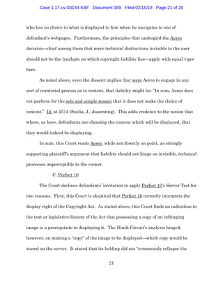 21
who has no choice in what is displayed to him when he navigates to one of
defendant’s webpages. Furthermore, the principles that undergird the Aereo
decision—chief among them that mere technical distinctions invisible to the user
should not be the lynchpin on which copyright liability lies—apply with equal vigor
here.
As noted above, even the dissent implies that were Aereo to engage in any
sort of curatorial process as to content, that liability might lie: “In sum, Aereo does
not perform for the sole and simple reason that it does not make the choice of
content.” Id. at 2514 (Scalia, J., dissenting). This adds credence to the notion that
where, as here, defendants are choosing the content which will be displayed, that
they would indeed be displaying.
In sum, this Court reads Aereo, while not directly on point, as strongly
supporting plaintiff’s argument that liability should not hinge on invisible, technical
processes imperceptible to the viewer.
C. Perfect 10
The Court declines defendants’ invitation to apply Perfect 10’s Server Test for
two reasons. First, this Court is skeptical that Perfect 10 correctly interprets the
display right of the Copyright Act. As stated above, this Court finds no indication in
the text or legislative history of the Act that possessing a copy of an infringing
image is a prerequisite to displaying it. The Ninth Circuit’s analysis hinged,
however, on making a “copy” of the image to be displayed—which copy would be
stored on the server. It stated that its holding did not “erroneously collapse the
Case 1:17-cv-03144-KBF Document 169 Filed 02/15/18 Page 21 of 25
 