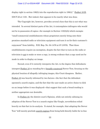 22
display right in section 106(5) into the reproduction right in 106(1).” Perfect 10 II,
508 F.3d at 1161. But indeed, that appears to be exactly what was done.
The Copyright Act, however, provides several clues that this is not what was
intended. In several distinct parts of the Act, it contemplates infringers who would
not be in possession of copies—for example in Section 110(5)(A) which exempts
“small commercial establishments whose proprietors merely bring onto their
premises standard radio or television equipment and turn it on for their customer’s
enjoyment” from liability. H.R. Rep. No. 94-1476 at 87 (1976). That these
establishments require an exemption, despite the fact that to turn on the radio or
television is not to make or store a copy, is strong evidence that a copy need not be
made in order to display an image.
Second, even if it correctly interprets the Act, to the degree that defendants
interpret Perfect 10 as standing for a broadly-construed Server Test, focusing on the
physical location of allegedly infringing images, this Court disagrees. Rather,
Perfect 10 was heavily informed by two factors—the fact that the defendant
operated a search engine, and the fact that the user made an active choice to click
on an image before it was displayed—that suggest that such a broad reading is
neither appropriate nor desirable.
In Perfect 10, the district court’s Opinion, while not strictly cabining its
adoption of the Server Test to a search engine like Google, nevertheless relied
heavily on that fact in its analysis. It stated, for example, that adopting the Server
Test “will merely preclude search engines from being held directly liable for in-line
Case 1:17-cv-03144-KBF Document 169 Filed 02/15/18 Page 22 of 25
 