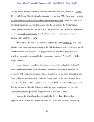 23
linking and or framing infringing contents stored on third-party websites.” Perfect
10 I, 416 F. Supp. 2d at 844 (emphasis added). It went on: “Merely to index the web
so that users can more readily find the information they seek should not constitute
direct infringement . . . .” Id. (emphasis added). On appeal, the Ninth Circuit
began its statement of the case by saying, “we consider a copyright owner’s efforts to
stop an Internet search engine from facilitating access to infringing images.”
Perfect 10 II, 508 F.3d at 1154.
In addition, the role of the user was paramount in the Perfect 10 case—the
district court found that users who view the full-size images “after clicking on one of
the thumbnails” are “engaged in a direct connection with third-party websites,
which are themselves responsible for transferring content.” Perfect 10 I, 416 F.
Supp. 2d at 843.
In this Court’s view, these distinctions are critical. In Perfect 10, Google’s
search engine provided a service whereby the user navigated from webpage to
webpage, with Google’s assistance. This is manifestly not the same as opening up a
favorite blog or website to find a full color image awaiting the user, whether he or
she asked for it, looked for it, clicked on it, or not. Both the nature of Google Search
Engine, as compared to the defendant websites, and the volitional act taken by
users of the services, provide a sharp contrast to the facts at hand.
In sum, the Court here does not apply the Server Test. It is neither
appropriate to the specific facts of this case, nor, this Court believes, adequately
Case 1:17-cv-03144-KBF Document 169 Filed 02/15/18 Page 23 of 25
 