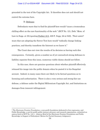 24
grounded in the text of the Copyright Act. It therefore does not and should not
control the outcome here.
D. Defenses
Defendants warn that to find for plaintiff here would “cause a tremendous
chilling effect on the core functionality of the web.” (ECF No. 121, Defs.’ Mem. of
Law in Supp. at 35) (quoting Perfect 10 I, 426 F. Supp. 2d at 840). Their amici6
warn that not adopting the Server Test here would “radically change linking
practices, and thereby transform the Internet as we know it.”
The Court does not view the results of its decision as having such dire
consequences. Certainly, given a number as of yet unresolved strong defenses to
liability separate from this issue, numerous viable claims should not follow.
In this case, there are genuine questions about whether plaintiff effectively
released his image into the public domain when he posted it to his Snapchat
account. Indeed, in many cases there are likely to be factual questions as to
licensing and authorization. There is also a very serious and strong fair use
defense, a defense under the Digital Millennium Copyright Act, and limitations on
damages from innocent infringement.
6 The Electronic Frontier Foundation, a non-profit foundation dedicated to free expression, and
Public Knowledge, a not-for-profit public interest advocacy and research organization, submitted an
amicus brief at ECF No. 143-1. (Amicus Brief of the Electronic Frontier Foundation and Public
Knowledge in Support of Defendants’ Motion for Partial Summary Judgment.)
Case 1:17-cv-03144-KBF Document 169 Filed 02/15/18 Page 24 of 25
 