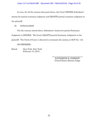 25
In sum, for all the reasons discussed above, the Court DENIES defendants’
motion for partial summary judgment and GRANTS partial summary judgment to
the plaintiff.
IV. CONCLUSION
For the reasons stated above, defendants’ motion for partial Summary
Judgment is DENIED. The Court GRANTS partial Summary Judgment to the
plaintiff. The Clerk of Court is directed to terminate the motion at ECF No. 119.
SO ORDERED.
Dated: New York, New York
February 15, 2018
________________________________
KATHERINE B. FORREST
United States District Judge
Case 1:17-cv-03144-KBF Document 169 Filed 02/15/18 Page 25 of 25
 
