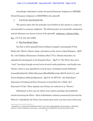 3
Accordingly, defendants’ motion for partial Summary Judgment is DENIED.
Partial Summary Judgment is GRANTED to the plaintiff.
I. FACTUAL BACKGROUND
The parties agree that the principle issue briefed on this motion is a legal one
and amenable to summary judgment. The following facts are materially undisputed
and all inferences are drawn in favor of the plaintiff. Anderson v. Liberty Lobby,
Inc., 477 U.S. 242, 255 (1986).
A. The Tom Brady Photo
On July 2, 2016, plaintiff Justin Goldman snapped a photograph of Tom
Brady (the “Photo”), Danny Ainge, and others on the street in East Hampton. (ECF
No. 149, Goldman Declaration (“Goldman Decl.”) ¶ 2.) Shortly thereafter, he
uploaded the photograph to his Snapchat Story.1 (Id. ¶ 5.) The Photo then went
“viral,” traveling through several levels of social media platforms—and finally onto
Twitter, where it was uploaded by several users, including Cassidy Hubbarth
(@cassidyhubbarth), Bobby Manning (@RealBobManning), Rob H (@rch111), and
Travis Singleton (@SneakerReporter). (Id. ¶ 6–10; ECF No. 120, Defendants’
Statement of Undisputed Facts Pursuant to Local Rule 56.1 (“Defs.’ 56.1
Statement”) ¶ 28.) These uploads onto Twitter are referred to as “Tweets.”
Defendants in this case are online news outlets and blogs who published
articles featuring the Photo. Each of defendants’ websites prominently featured the
Photo by “embedding” the Tweet into articles they wrote over the course of the next
1 Snapchat is a social media platform where users share photographs and messages; a Snapchat
story is a series of photos a user posts—each photo is available for twenty-four hours only.
Case 1:17-cv-03144-KBF Document 169 Filed 02/15/18 Page 3 of 25
 