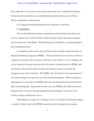 4
forty-eight hours; the articles were all focused on the issue of whether the Boston
Celtics would successfully recruit basketball player Kevin Durant, and if Tom
Brady would help to seal the deal.
It is undisputed that plaintiff holds the copyright to the Photo.
B. Embedding
None of the defendant websites copied and saved the Photo onto their own
servers. Rather, they made the Photo visible in their articles through a technical
process known as “embedding.” Some background is helpful to an understanding of
the embedding process.
A webpage is made up of a series of instructions usually written by coders in
Hypertext Markup Language (“HTML”). These instructions are saved to a server (a
computer connected to the internet), and when a user wishes to view a webpage, his
or her computer’s browser connects with the server, at which point the HTML code
previously written by the coder instructs the browser on how to arrange the
webpage on the user’s computer. The HTML code can allow for the arrangement of
text and/or images on a page and can also include photographs. When including a
photograph on a web page, the HTML code instructs the browser how and where to
place the photograph. Importantly for this case, the HTML code could instruct the
browser either to retrieve the photograph from the webpage’s own server or to
retrieve it from a third-party server.
“Embedding” an image on a webpage is the act of a coder intentionally adding
a specific “embed” code to the HTML instructions that incorporates an image,
Case 1:17-cv-03144-KBF Document 169 Filed 02/15/18 Page 4 of 25
 