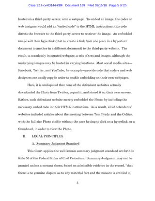 5
hosted on a third-party server, onto a webpage. To embed an image, the coder or
web designer would add an “embed code” to the HTML instructions; this code
directs the browser to the third-party server to retrieve the image. An embedded
image will then hyperlink (that is, create a link from one place in a hypertext
document to another in a different document) to the third-party website. The
result: a seamlessly integrated webpage, a mix of text and images, although the
underlying images may be hosted in varying locations. Most social media sites—
Facebook, Twitter, and YouTube, for example—provide code that coders and web
designers can easily copy in order to enable embedding on their own webpages.
Here, it is undisputed that none of the defendant websites actually
downloaded the Photo from Twitter, copied it, and stored it on their own servers.
Rather, each defendant website merely embedded the Photo, by including the
necessary embed code in their HTML instructions. As a result, all of defendants’
websites included articles about the meeting between Tom Brady and the Celtics,
with the full-size Photo visible without the user having to click on a hyperlink, or a
thumbnail, in order to view the Photo.
II. LEGAL PRINCIPLES
A. Summary Judgment Standard
This Court applies the well-known summary judgment standard set forth in
Rule 56 of the Federal Rules of Civil Procedure. Summary Judgment may not be
granted unless a movant shows, based on admissible evidence in the record, “that
there is no genuine dispute as to any material fact and the movant is entitled to
Case 1:17-cv-03144-KBF Document 169 Filed 02/15/18 Page 5 of 25
 