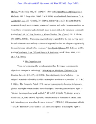 7
Horten, 965 F. Supp. 481, 484 (S.D.N.Y. 1997) (citing Int’l Union of Bricklayers v.
Gallante, 912 F. Supp. 695, 700 (S.D.N.Y. 1996); see also Coach Leatherware Co. v.
AnnTaylor, Inc., 933 F.2d 162, 167 (2d Cir. 1991) (“[I]t is most desirable that the
court cut through mere outworn procedural niceties and make the same decision as
would have been made had defendant made a cross-motion for summary judgment.”
(citing Local 33, Int’l Hod Carriers v. Mason Tenders Dist. Council, 291 F.2d 496,
505 (2d Cir. 1961))). “Summary judgment may be granted to the non-moving party
in such circumstances so long as the moving party has had an adequate opportunity
to come forward with all of its evidence.” Orix Credit Alliance, 965 F. Supp. at 484.
(citing Cavallaro v. Law Office of Shapiro & Kreisman, 933 F. Supp. 1148, 1152
(E.D.N.Y. 1996)).
B. The Copyright Act
“From its beginning, the law of copyright has developed in response to
significant changes in technology.” Sony Corp. of America v. Universal City
Studios, Inc., 464 U.S. 417, 430 (1984). Copyright protections “subsists . . . in
original works of authorship fixed in any tangible medium of expression.” 17 U.S.C.
§ 102(a). The Copyright Act of 1976, enacted in response to changing technology,
gives a copyright owner several “exclusive rights,” including the exclusive right to
“display the copyrighted work publicly.” 17 U.S.C. § 106(5). To display a work,
under the Act, is to “show a copy of it, either directly or by means of a film, slide,
television image, or any other device or process.” 17 U.S.C. § 101 (emphasis added).
The Act’s Transmit Clause defines that exclusive right as including the right to
Case 1:17-cv-03144-KBF Document 169 Filed 02/15/18 Page 7 of 25
 