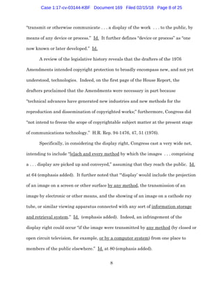 8
“transmit or otherwise communicate . . . a display of the work . . . to the public, by
means of any device or process.” Id. It further defines “device or process” as “one
now known or later developed.” Id.
A review of the legislative history reveals that the drafters of the 1976
Amendments intended copyright protection to broadly encompass new, and not yet
understood, technologies. Indeed, on the first page of the House Report, the
drafters proclaimed that the Amendments were necessary in part because
“technical advances have generated new industries and new methods for the
reproduction and dissemination of copyrighted works;” furthermore, Congress did
“not intend to freeze the scope of copyrightable subject matter at the present stage
of communications technology.” H.R. Rep. 94-1476, 47, 51 (1976).
Specifically, in considering the display right, Congress cast a very wide net,
intending to include “[e]ach and every method by which the images . . . comprising
a . . . display are picked up and conveyed,” assuming that they reach the public. Id.
at 64 (emphasis added). It further noted that “‘display’ would include the projection
of an image on a screen or other surface by any method, the transmission of an
image by electronic or other means, and the showing of an image on a cathode ray
tube, or similar viewing apparatus connected with any sort of information storage
and retrieval system.” Id. (emphasis added). Indeed, an infringement of the
display right could occur “if the image were transmitted by any method (by closed or
open circuit television, for example, or by a computer system) from one place to
members of the public elsewhere.” Id. at 80 (emphasis added).
Case 1:17-cv-03144-KBF Document 169 Filed 02/15/18 Page 8 of 25
 