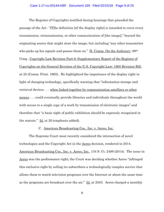 9
The Register of Copyrights testified during hearings that preceded the
passage of the Act: “[T]he definition [of the display right] is intended to cover every
transmission, retransmission, or other communication of [the image],” beyond the
originating source that might store the image, but including “any other transmitter
who picks up his signals and passes them on.” H. Comm. On the Judiciary, 89th
Cong., Copyright Law Revision Part 6: Supplementary Report of the Register of
Copyrights on the General Revision of the U.S. Copyright Law: 1965 Revision Bill,
at 25 (Comm. Print. 1965). He highlighted the importance of the display right in
light of changing technology, specifically warning that “information storage and
retrieval devices . . . when linked together by communication satellites or other
means . . . could eventually provide libraries and individuals throughout the world
with access to a single copy of a work by transmission of electronic images” and
therefore that “a basic right of public exhibition should be expressly recognized in
the statute.” Id. at 20 (emphasis added).
C. American Broadcasting Cos., Inc. v. Aereo, Inc.
The Supreme Court most recently considered the intersection of novel
technologies and the Copyright Act in the Aereo decision, rendered in 2014.
American Broadcasting Cos., Inc. v. Aereo, Inc., 134 S. Ct. 2498 (2014). The issue in
Aereo was the performance right; the Court was deciding whether Aereo “infringed
this exclusive right by selling its subscribers a technologically complex service that
allows them to watch television programs over the Internet at about the same time
as the programs are broadcast over the air.” Id. at 2503. Aereo charged a monthly
Case 1:17-cv-03144-KBF Document 169 Filed 02/15/18 Page 9 of 25
 