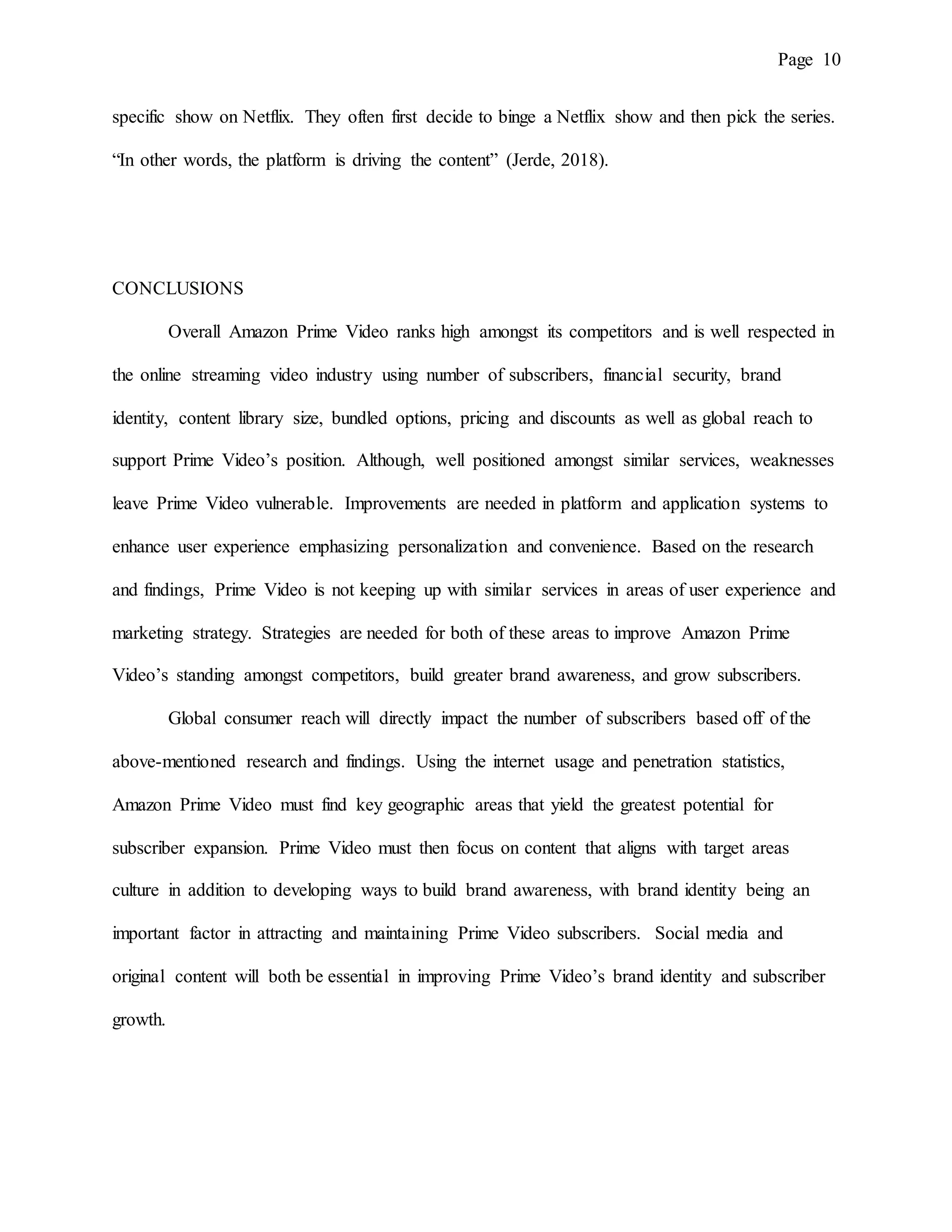 Page 10
specific show on Netflix. They often first decide to binge a Netflix show and then pick the series.
“In other words, the platform is driving the content” (Jerde, 2018).
CONCLUSIONS
Overall Amazon Prime Video ranks high amongst its competitors and is well respected in
the online streaming video industry using number of subscribers, financial security, brand
identity, content library size, bundled options, pricing and discounts as well as global reach to
support Prime Video’s position. Although, well positioned amongst similar services, weaknesses
leave Prime Video vulnerable. Improvements are needed in platform and application systems to
enhance user experience emphasizing personalization and convenience. Based on the research
and findings, Prime Video is not keeping up with similar services in areas of user experience and
marketing strategy. Strategies are needed for both of these areas to improve Amazon Prime
Video’s standing amongst competitors, build greater brand awareness, and grow subscribers.
Global consumer reach will directly impact the number of subscribers based off of the
above-mentioned research and findings. Using the internet usage and penetration statistics,
Amazon Prime Video must find key geographic areas that yield the greatest potential for
subscriber expansion. Prime Video must then focus on content that aligns with target areas
culture in addition to developing ways to build brand awareness, with brand identity being an
important factor in attracting and maintaining Prime Video subscribers. Social media and
original content will both be essential in improving Prime Video’s brand identity and subscriber
growth.
 
