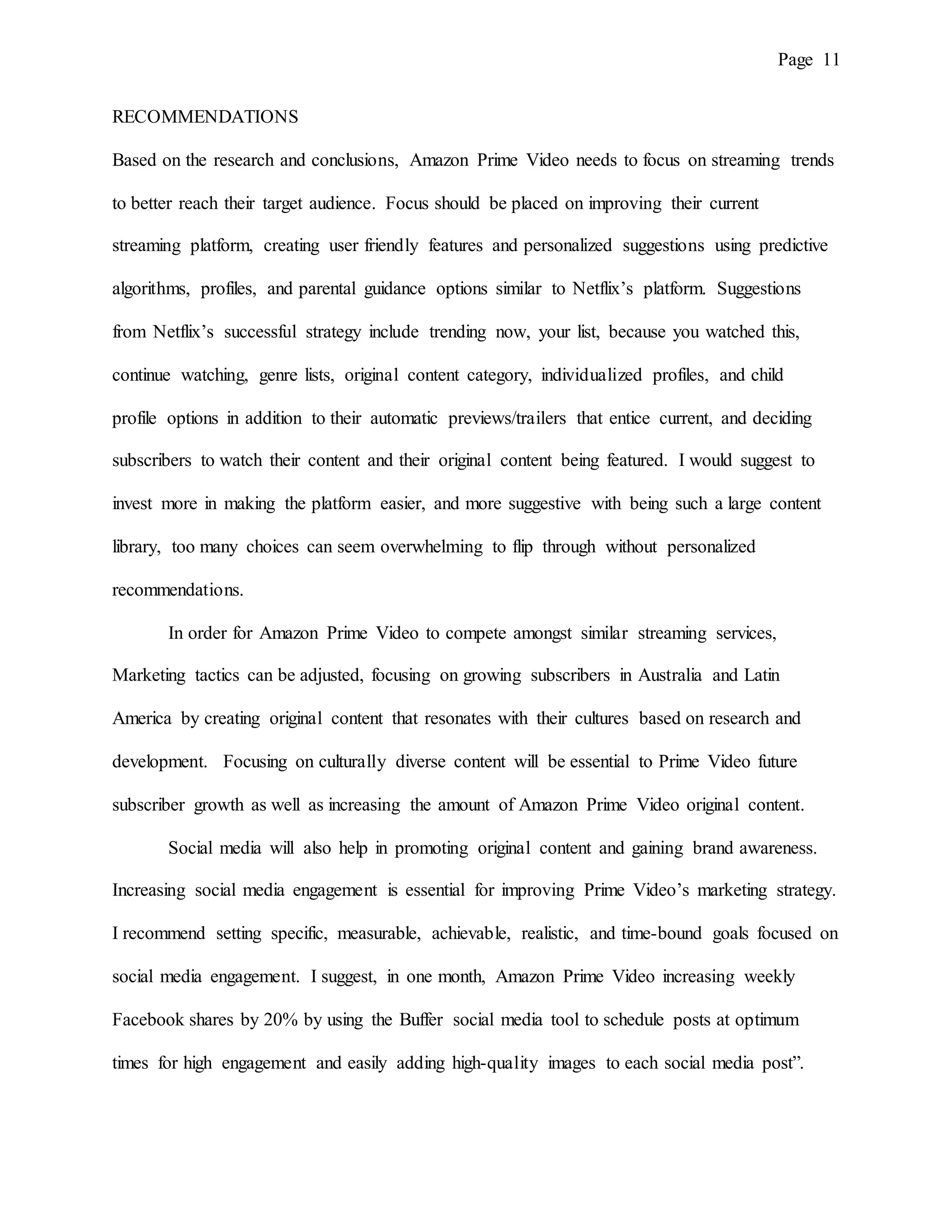 Page 11
RECOMMENDATIONS
Based on the research and conclusions, Amazon Prime Video needs to focus on streaming trends
to better reach their target audience. Focus should be placed on improving their current
streaming platform, creating user friendly features and personalized suggestions using predictive
algorithms, profiles, and parental guidance options similar to Netflix’s platform. Suggestions
from Netflix’s successful strategy include trending now, your list, because you watched this,
continue watching, genre lists, original content category, individualized profiles, and child
profile options in addition to their automatic previews/trailers that entice current, and deciding
subscribers to watch their content and their original content being featured. I would suggest to
invest more in making the platform easier, and more suggestive with being such a large content
library, too many choices can seem overwhelming to flip through without personalized
recommendations.
In order for Amazon Prime Video to compete amongst similar streaming services,
Marketing tactics can be adjusted, focusing on growing subscribers in Australia and Latin
America by creating original content that resonates with their cultures based on research and
development. Focusing on culturally diverse content will be essential to Prime Video future
subscriber growth as well as increasing the amount of Amazon Prime Video original content.
Social media will also help in promoting original content and gaining brand awareness.
Increasing social media engagement is essential for improving Prime Video’s marketing strategy.
I recommend setting specific, measurable, achievable, realistic, and time-bound goals focused on
social media engagement. I suggest, in one month, Amazon Prime Video increasing weekly
Facebook shares by 20% by using the Buffer social media tool to schedule posts at optimum
times for high engagement and easily adding high-quality images to each social media post”.
 