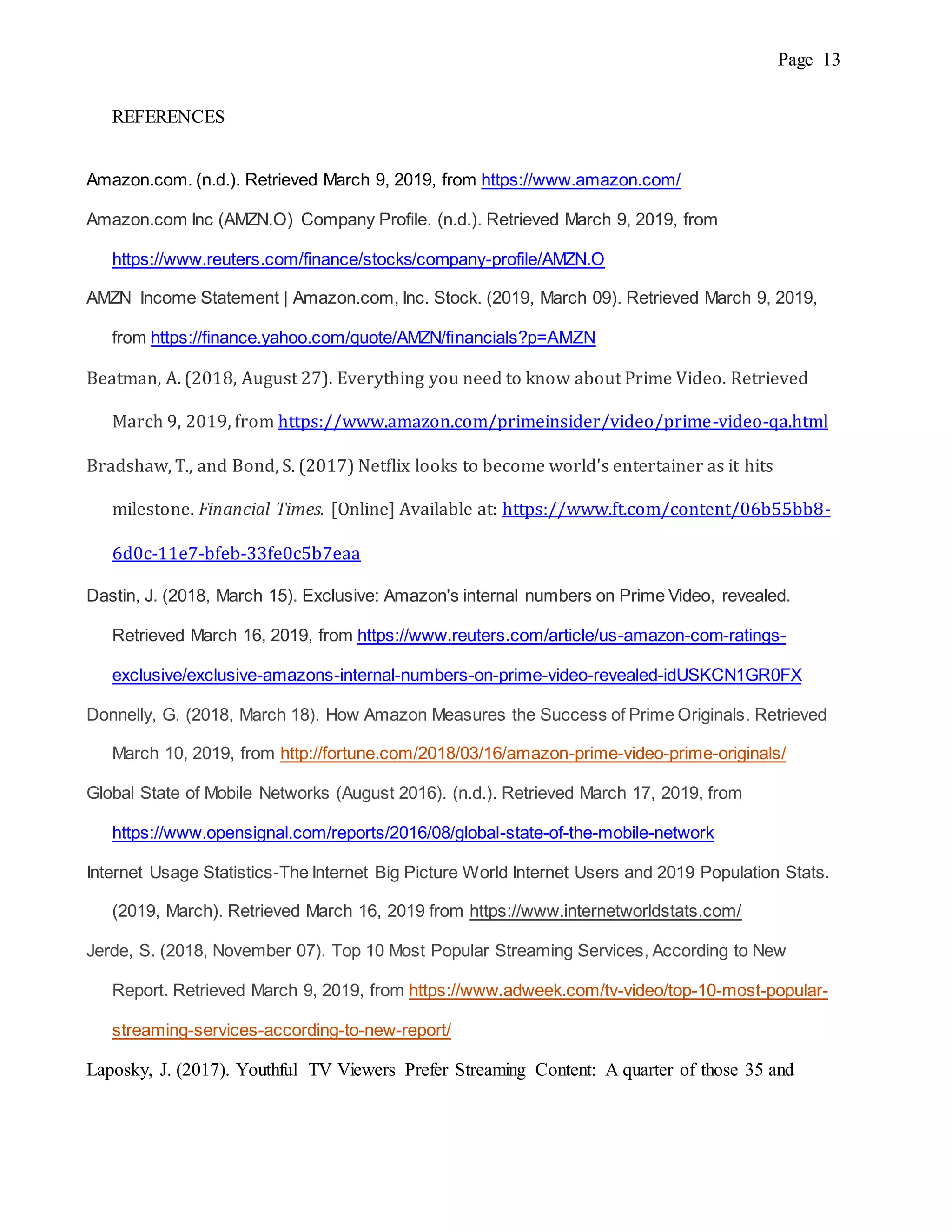 Page 13
REFERENCES
Amazon.com. (n.d.). Retrieved March 9, 2019, from https://www.amazon.com/
Amazon.com Inc (AMZN.O) Company Profile. (n.d.). Retrieved March 9, 2019, from
https://www.reuters.com/finance/stocks/company-profile/AMZN.O
AMZN Income Statement | Amazon.com, Inc. Stock. (2019, March 09). Retrieved March 9, 2019,
from https://finance.yahoo.com/quote/AMZN/financials?p=AMZN
Beatman, A. (2018, August 27). Everything you need to know about Prime Video. Retrieved
March 9, 2019, from https://www.amazon.com/primeinsider/video/prime-video-qa.html
Bradshaw, T., and Bond, S. (2017) Netflix looks to become world's entertainer as it hits
milestone. Financial Times. [Online] Available at: https://www.ft.com/content/06b55bb8-
6d0c-11e7-bfeb-33fe0c5b7eaa
Dastin, J. (2018, March 15). Exclusive: Amazon's internal numbers on Prime Video, revealed.
Retrieved March 16, 2019, from https://www.reuters.com/article/us-amazon-com-ratings-
exclusive/exclusive-amazons-internal-numbers-on-prime-video-revealed-idUSKCN1GR0FX
Donnelly, G. (2018, March 18). How Amazon Measures the Success of Prime Originals. Retrieved
March 10, 2019, from http://fortune.com/2018/03/16/amazon-prime-video-prime-originals/
Global State of Mobile Networks (August 2016). (n.d.). Retrieved March 17, 2019, from
https://www.opensignal.com/reports/2016/08/global-state-of-the-mobile-network
Internet Usage Statistics-The Internet Big Picture World Internet Users and 2019 Population Stats.
(2019, March). Retrieved March 16, 2019 from https://www.internetworldstats.com/
Jerde, S. (2018, November 07). Top 10 Most Popular Streaming Services, According to New
Report. Retrieved March 9, 2019, from https://www.adweek.com/tv-video/top-10-most-popular-
streaming-services-according-to-new-report/
Laposky, J. (2017). Youthful TV Viewers Prefer Streaming Content: A quarter of those 35 and
 