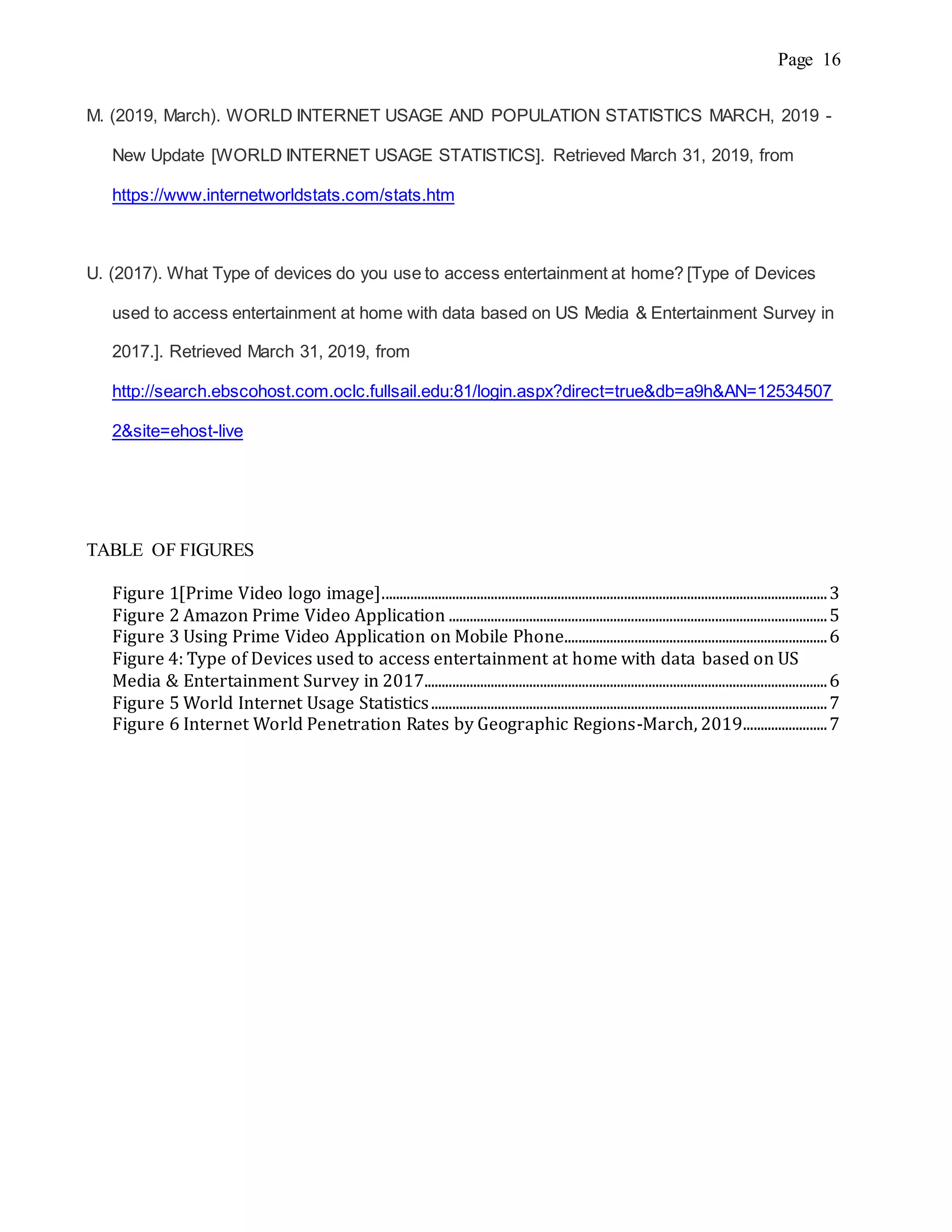 Page 16
M. (2019, March). WORLD INTERNET USAGE AND POPULATION STATISTICS MARCH, 2019 -
New Update [WORLD INTERNET USAGE STATISTICS]. Retrieved March 31, 2019, from
https://www.internetworldstats.com/stats.htm
U. (2017). What Type of devices do you use to access entertainment at home? [Type of Devices
used to access entertainment at home with data based on US Media & Entertainment Survey in
2017.]. Retrieved March 31, 2019, from
http://search.ebscohost.com.oclc.fullsail.edu:81/login.aspx?direct=true&db=a9h&AN=12534507
2&site=ehost-live
TABLE OF FIGURES
Figure 1[Prime Video logo image]...............................................................................................................................3
Figure 2 Amazon Prime Video Application ............................................................................................................5
Figure 3 Using Prime Video Application on Mobile Phone...........................................................................6
Figure 4: Type of Devices used to access entertainment at home with data based on US
Media & Entertainment Survey in 2017...................................................................................................................6
Figure 5 World Internet Usage Statistics.................................................................................................................7
Figure 6 Internet World Penetration Rates by Geographic Regions-March, 2019........................7
 
