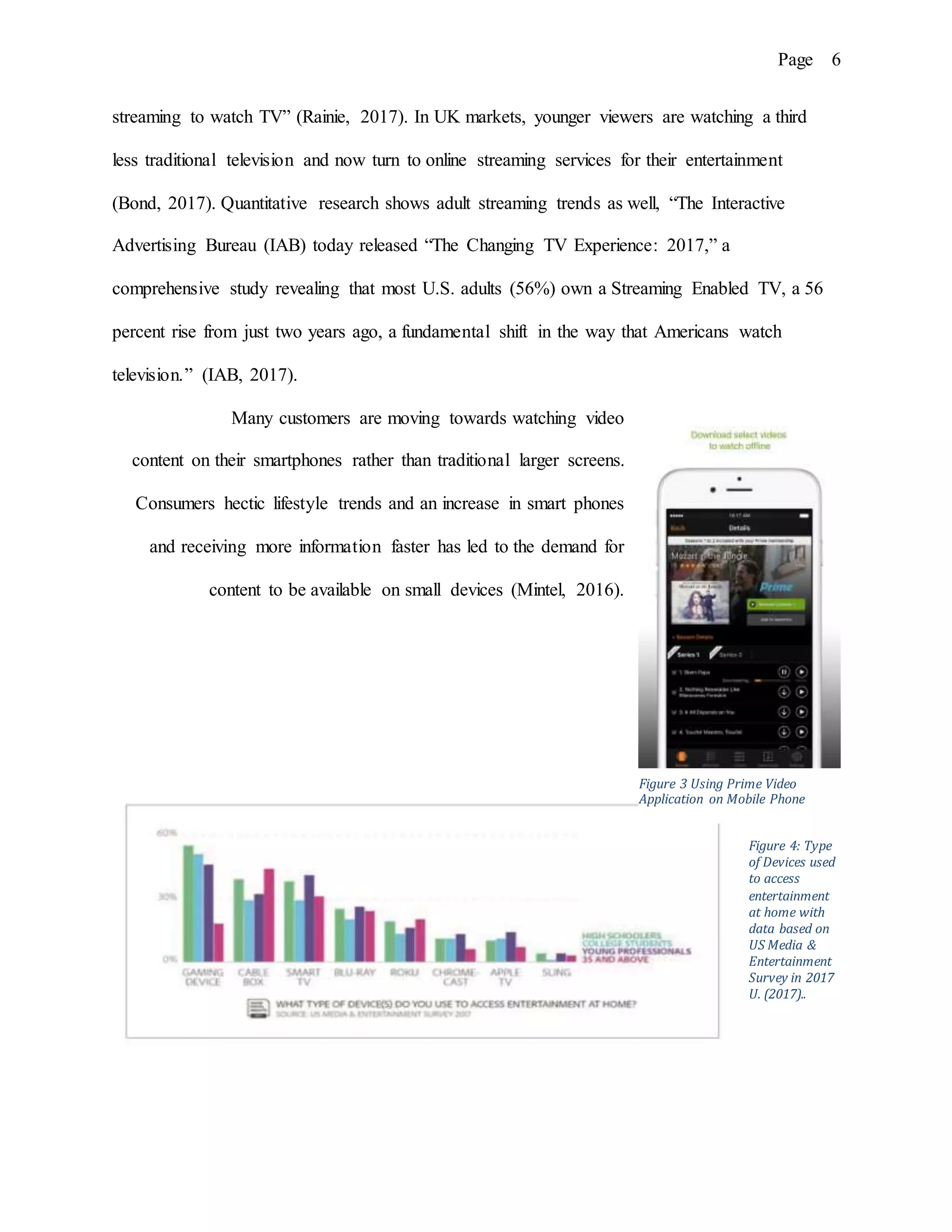 Page 6
streaming to watch TV” (Rainie, 2017). In UK markets, younger viewers are watching a third
less traditional television and now turn to online streaming services for their entertainment
(Bond, 2017). Quantitative research shows adult streaming trends as well, “The Interactive
Advertising Bureau (IAB) today released “The Changing TV Experience: 2017,” a
comprehensive study revealing that most U.S. adults (56%) own a Streaming Enabled TV, a 56
percent rise from just two years ago, a fundamental shift in the way that Americans watch
television.” (IAB, 2017).
Many customers are moving towards watching video
content on their smartphones rather than traditional larger screens.
Consumers hectic lifestyle trends and an increase in smart phones
and receiving more information faster has led to the demand for
content to be available on small devices (Mintel, 2016).
Figure 4: Type
of Devices used
to access
entertainment
at home with
data based on
US Media &
Entertainment
Survey in 2017
U. (2017)..
Figure 3 Using Prime Video
Application on Mobile Phone
 