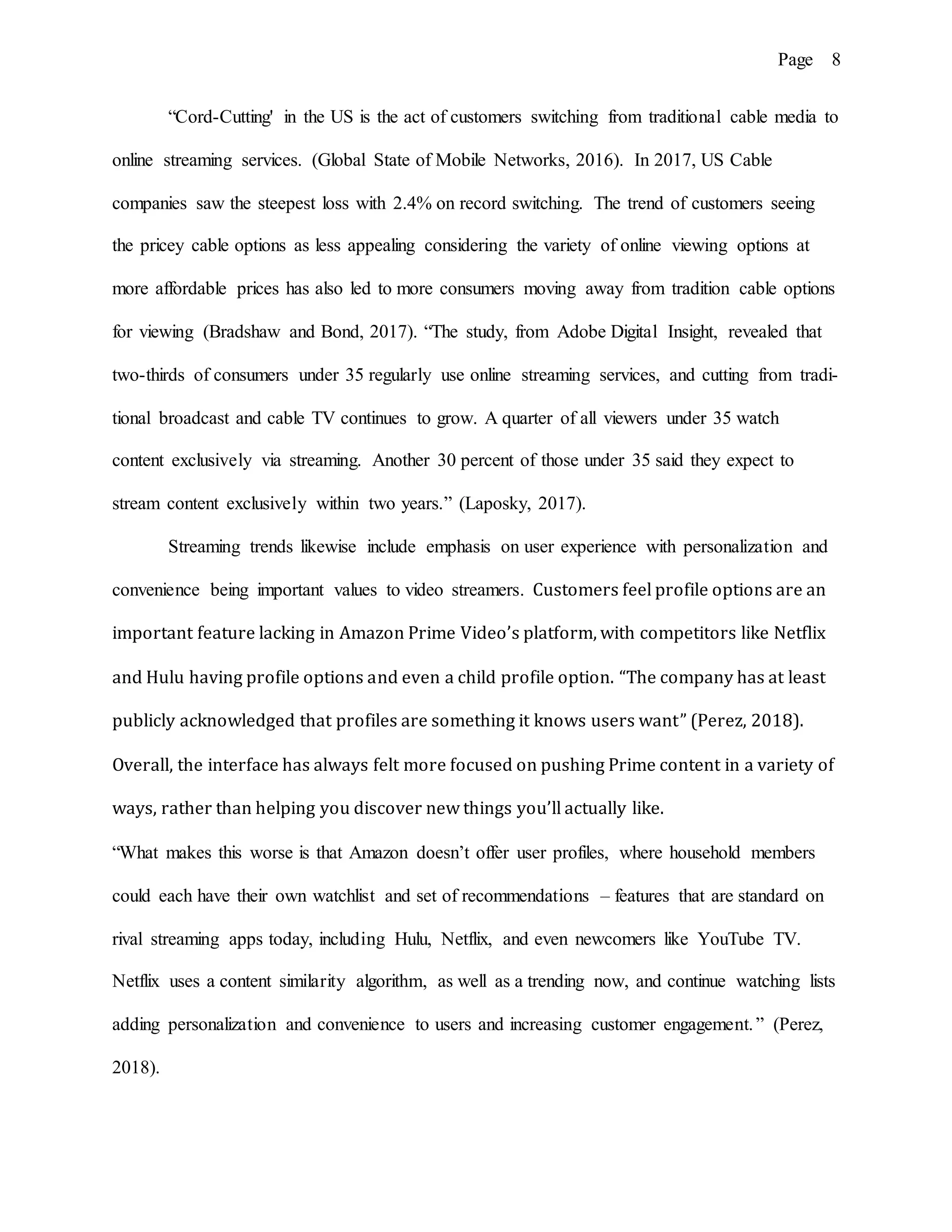 Page 8
“Cord-Cutting' in the US is the act of customers switching from traditional cable media to
online streaming services. (Global State of Mobile Networks, 2016). In 2017, US Cable
companies saw the steepest loss with 2.4% on record switching. The trend of customers seeing
the pricey cable options as less appealing considering the variety of online viewing options at
more affordable prices has also led to more consumers moving away from tradition cable options
for viewing (Bradshaw and Bond, 2017). “The study, from Adobe Digital Insight, revealed that
two-thirds of consumers under 35 regularly use online streaming services, and cutting from tradi-
tional broadcast and cable TV continues to grow. A quarter of all viewers under 35 watch
content exclusively via streaming. Another 30 percent of those under 35 said they expect to
stream content exclusively within two years.” (Laposky, 2017).
Streaming trends likewise include emphasis on user experience with personalization and
convenience being important values to video streamers. Customers feel profile options are an
important feature lacking in Amazon Prime Video’s platform, with competitors like Netflix
and Hulu having profile options and even a child profile option. “The company has at least
publicly acknowledged that profiles are something it knows users want” (Perez, 2018).
Overall, the interface has always felt more focused on pushing Prime content in a variety of
ways, rather than helping you discover new things you’ll actually like.
“What makes this worse is that Amazon doesn’t offer user profiles, where household members
could each have their own watchlist and set of recommendations – features that are standard on
rival streaming apps today, including Hulu, Netflix, and even newcomers like YouTube TV.
Netflix uses a content similarity algorithm, as well as a trending now, and continue watching lists
adding personalization and convenience to users and increasing customer engagement.” (Perez,
2018).
 