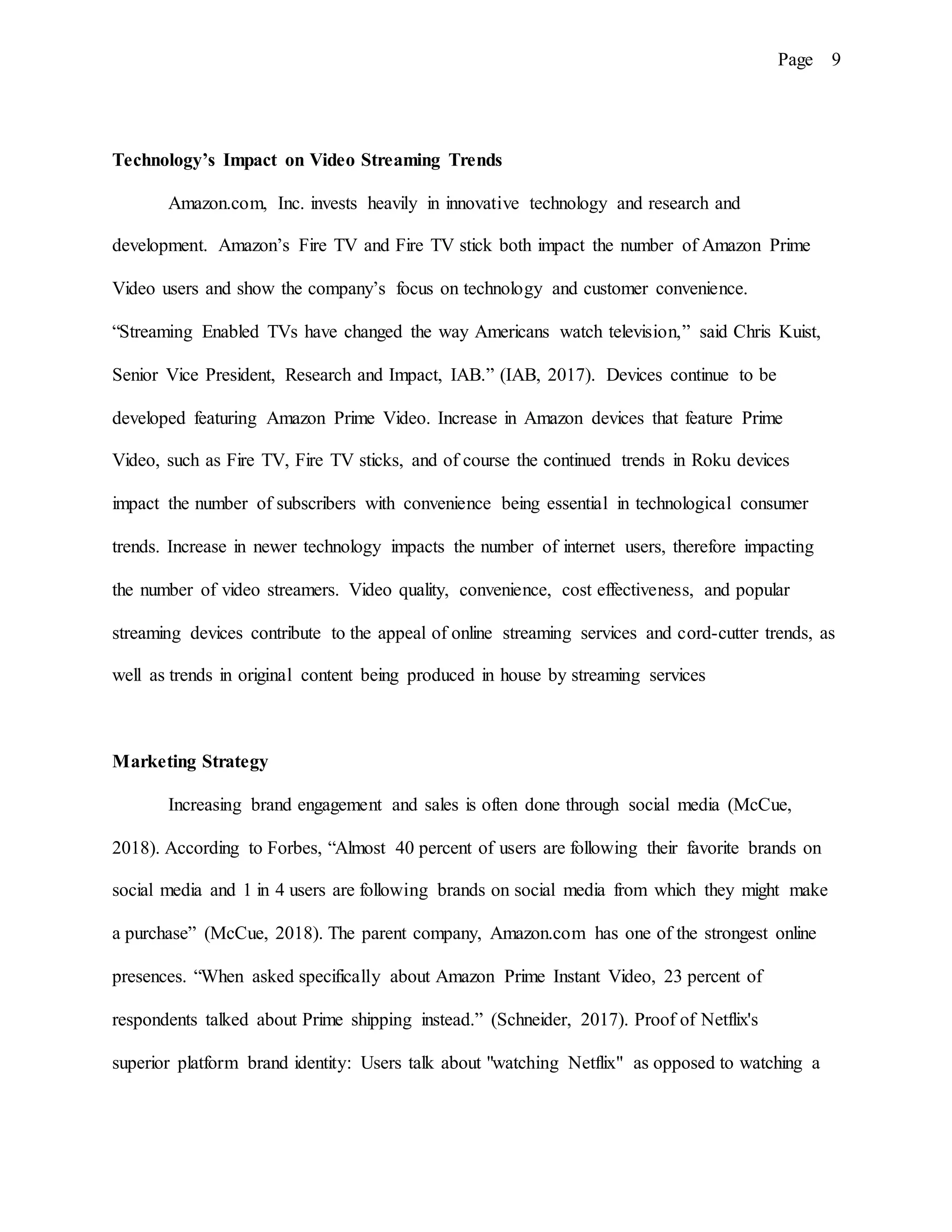 Page 9
Technology’s Impact on Video Streaming Trends
Amazon.com, Inc. invests heavily in innovative technology and research and
development. Amazon’s Fire TV and Fire TV stick both impact the number of Amazon Prime
Video users and show the company’s focus on technology and customer convenience.
“Streaming Enabled TVs have changed the way Americans watch television,” said Chris Kuist,
Senior Vice President, Research and Impact, IAB.” (IAB, 2017). Devices continue to be
developed featuring Amazon Prime Video. Increase in Amazon devices that feature Prime
Video, such as Fire TV, Fire TV sticks, and of course the continued trends in Roku devices
impact the number of subscribers with convenience being essential in technological consumer
trends. Increase in newer technology impacts the number of internet users, therefore impacting
the number of video streamers. Video quality, convenience, cost effectiveness, and popular
streaming devices contribute to the appeal of online streaming services and cord-cutter trends, as
well as trends in original content being produced in house by streaming services
Marketing Strategy
Increasing brand engagement and sales is often done through social media (McCue,
2018). According to Forbes, “Almost 40 percent of users are following their favorite brands on
social media and 1 in 4 users are following brands on social media from which they might make
a purchase” (McCue, 2018). The parent company, Amazon.com has one of the strongest online
presences. “When asked specifically about Amazon Prime Instant Video, 23 percent of
respondents talked about Prime shipping instead.” (Schneider, 2017). Proof of Netflix's
superior platform brand identity: Users talk about "watching Netflix" as opposed to watching a
 