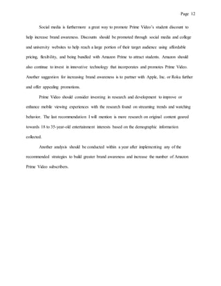 Page 12
Social media is furthermore a great way to promote Prime Video’s student discount to
help increase brand awareness. Discounts should be promoted through social media and college
and university websites to help reach a large portion of their target audience using affordable
pricing, flexibility, and being bundled with Amazon Prime to attract students. Amazon should
also continue to invest in innovative technology that incorporates and promotes Prime Video.
Another suggestion for increasing brand awareness is to partner with Apple, Inc. or Roku further
and offer appealing promotions.
Prime Video should consider investing in research and development to improve or
enhance mobile viewing experiences with the research found on streaming trends and watching
behavior. The last recommendation I will mention is more research on original content geared
towards 18 to 35-year-old entertainment interests based on the demographic information
collected.
Another analysis should be conducted within a year after implementing any of the
recommended strategies to build greater brand awareness and increase the number of Amazon
Prime Video subscribers.
 