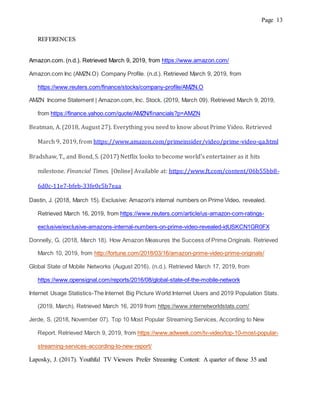 Page 13
REFERENCES
Amazon.com. (n.d.). Retrieved March 9, 2019, from https://www.amazon.com/
Amazon.com Inc (AMZN.O) Company Profile. (n.d.). Retrieved March 9, 2019, from
https://www.reuters.com/finance/stocks/company-profile/AMZN.O
AMZN Income Statement | Amazon.com, Inc. Stock. (2019, March 09). Retrieved March 9, 2019,
from https://finance.yahoo.com/quote/AMZN/financials?p=AMZN
Beatman, A. (2018, August 27). Everything you need to know about Prime Video. Retrieved
March 9, 2019, from https://www.amazon.com/primeinsider/video/prime-video-qa.html
Bradshaw, T., and Bond, S. (2017) Netflix looks to become world's entertainer as it hits
milestone. Financial Times. [Online] Available at: https://www.ft.com/content/06b55bb8-
6d0c-11e7-bfeb-33fe0c5b7eaa
Dastin, J. (2018, March 15). Exclusive: Amazon's internal numbers on Prime Video, revealed.
Retrieved March 16, 2019, from https://www.reuters.com/article/us-amazon-com-ratings-
exclusive/exclusive-amazons-internal-numbers-on-prime-video-revealed-idUSKCN1GR0FX
Donnelly, G. (2018, March 18). How Amazon Measures the Success of Prime Originals. Retrieved
March 10, 2019, from http://fortune.com/2018/03/16/amazon-prime-video-prime-originals/
Global State of Mobile Networks (August 2016). (n.d.). Retrieved March 17, 2019, from
https://www.opensignal.com/reports/2016/08/global-state-of-the-mobile-network
Internet Usage Statistics-The Internet Big Picture World Internet Users and 2019 Population Stats.
(2019, March). Retrieved March 16, 2019 from https://www.internetworldstats.com/
Jerde, S. (2018, November 07). Top 10 Most Popular Streaming Services, According to New
Report. Retrieved March 9, 2019, from https://www.adweek.com/tv-video/top-10-most-popular-
streaming-services-according-to-new-report/
Laposky, J. (2017). Youthful TV Viewers Prefer Streaming Content: A quarter of those 35 and
 