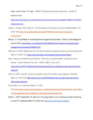 Page 14
Under watch all their TV online. TWICE: This Week in Consumer Electronics, 32(15), 25.
Retrieved from
http://search.ebscohost.com.oclc.fullsail.edu:81/login.aspx?direct=true&db=a9h&AN=12534507
2&site=ehost-live
Liang, C., & Heap. (2018, May 31). The Real Reason for Amazon’s Success. Retrieved March 10,
2019, from https://www.webanalyticsworld.net/2018/05/the-real-reason-for-amazon-
success.html
McCue, TJ. “Social Media Is Increasing Brand Engagement And Sales.” Forbes, Forbes Magazine,
26 June 2018, www.forbes.com/sites/tjmccue/2018/06/26/social-media-is-increasing-brand-
engagement-and-sales/#1438e69c7cb3.
McFerran, D. (2018, September 08). How 5G will make our streaming dreams come true. Retrieved
March 17, 2019, from https://www.techradar.com/news/the-perfect-stream-dream
Ming, Cheang, and Saheli Roy Choudhury. “China Has Launched Another Crackdown on the
Internet - but It's Different This Time.” CNBC, CNBC, 27 Oct. 2017,
www.cnbc.com/2017/10/26/china-internet-censorship-new-crackdowns-and-rules-are-here-to-
stay.html.
Perez, S. (2018, July 30). Amazon is planning to give Prime Video a big makeover. Retrieved
March 31, 2019, from https://techcrunch.com/2018/07/30/amazon-is-planning-to-give-prime-
video-a-big-makeover/
Prime Video. (n.d.). Retrieved March 13, 2019,
from https://www.amazon.jobs/en/business_categories/primevideo?offset=0&result_limit=10&so
rt=relevant&distanceType=Mi&radius=24km&latitude=&longitude=&lo
Rainie, L. (2017, September 13). About 6 in 10 young adults in U.S. primarily use online streaming
to watch TV. Retrieved March 16, 2019, from http://www.pewresearch.org/fact-
 