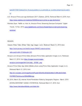 Page 15
tank/2017/09/13/about-6-in-10-young-adults-in-u-s-primarily-us e-online-streaming-to-watch-
tv/
U.S. Amazon Prime user age distribution 2017 | Statistic. (2019). Retrieved March 9, 2019, from
https://www.statista.com/statistics/304940/amazon-prime-us-age-distribution/
Waniata, Ryan. “Netflix vs. Hulu Vs. Amazon Prime: Streaming Services Compared.” Digital
Trends, 13 Feb. 2019, www.digitaltrends.com/home-theater/best-on-demand-streaming-
services/.
IMAGES
Amazon Prime Video [Prime Video logo image]. (n.d.). Retrieved March 31, 2019, from
https://assets.pcmag.com/media/images/508402-amazon-prime-
video.png?width=333&height=245
Amazon.com Amazon Prime Video [Amazon Prime Video application image]. (n.d.). Retrieved
March 31, 2019, from https://images-na.ssl-images-
amazon.com/images/I/411j1k1u9yL._SY355_.png
Amazon Prime Video App Addict [Mobile phone using Prime Video Application image]. (n.d.).
Retrieved March 31, 2019, from
http://is1.mzstatic.com/image/thumb/Purple128/v4/0c/d4/de/0cd4de13-0ffd-e6c0-03e6-
51b766517bcb/source/392x696bb.jpg
M. (2019, March 25). Internet World Penetration Rates by Geographic Regions - March, 2019
[WORLD INTERNET USAGE STATISTICS]. Retrieved March 31, 2019, from
https://www.internetworldstats.com/stats.htm
 