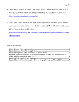 Page 16
M. (2019, March). WORLD INTERNET USAGE AND POPULATION STATISTICS MARCH, 2019 -
New Update [WORLD INTERNET USAGE STATISTICS]. Retrieved March 31, 2019, from
https://www.internetworldstats.com/stats.htm
U. (2017). What Type of devices do you use to access entertainment at home? [Type of Devices
used to access entertainment at home with data based on US Media & Entertainment Survey in
2017.]. Retrieved March 31, 2019, from
http://search.ebscohost.com.oclc.fullsail.edu:81/login.aspx?direct=true&db=a9h&AN=12534507
2&site=ehost-live
TABLE OF FIGURES
Figure 1[Prime Video logo image]...............................................................................................................................3
Figure 2 Amazon Prime Video Application ............................................................................................................5
Figure 3 Using Prime Video Application on Mobile Phone...........................................................................6
Figure 4: Type of Devices used to access entertainment at home with data based on US
Media & Entertainment Survey in 2017...................................................................................................................6
Figure 5 World Internet Usage Statistics.................................................................................................................7
Figure 6 Internet World Penetration Rates by Geographic Regions-March, 2019........................7
 