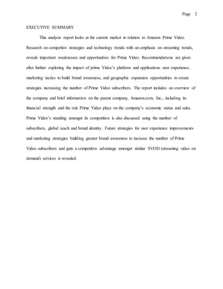 Page 2
EXECUTIVE SUMMARY
This analysis report looks at the current market in relation to Amazon Prime Video.
Research on competitor strategies and technology trends with an emphasis on streaming trends,
reveals important weaknesses and opportunities for Prime Video. Recommendations are given
after further exploring the impact of prime Video’s platform and applications user experience,
marketing tactics to build brand awareness, and geographic expansion opportunities to create
strategies increasing the number of Prime Video subscribers. The report includes an overview of
the company and brief information on the parent company, Amazon.com, Inc., including its
financial strength and the role Prime Video plays on the company’s economic status and sales.
Prime Video’s standing amongst its competition is also discussed using the number of
subscribers, global reach and brand identity. Future strategies for user experience improvements
and marketing strategies building greater brand awareness to increase the number of Prime
Video subscribers and gain a competitive advantage amongst similar SVOD (streaming video on
demand) services is revealed.
 