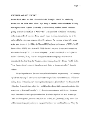 Page 4
RESEARCH AND KEY FINDINGS
Amazon Prime Video is a video on demand service developed, owned, and operated by
Amazon.com, Inc. Prime Video offers a large library of television shows and movies including
their original content. Options to subscribe to over a hundred premium channels and select
sporting event are also included in Prime Video. Users can watch on hundreds of streaming
media devices and web browsers. Prime Video’s parent company, Amazon.com, Inc. is the
leading global e-commerce company defined by net sales. The company is financially secure,
having a net income of 10.1 billion in March of 2019 and a net profit margin of 4.33% (AMZN
Balance Sheet, 2019). Since March 10, 2014, the stock has seen its sharpest rise moving
from approximately $373.74 to its current price $1,620.80 as of March 8, 2019. (AMZN
Income Statement, 2019). This rise is largely due to the company’s investment in
innovative technology. Popular Amazon devices include, Echo, Fire TV and Fire TV sticks.
Prime Video original content is also a large contributor to Amazon.com, Inc.’s financial
success.
According to Reuters, Amazon invests heavily in video programming, “The company
reported that nearly $5 billion was invested for original and licensed films and TV shows”
making it one of the company’s most significant expenses. (Donnelly, 2018). An estimated
100 million Amazon Prime subscribers and 26 million Prime Video subscribers in the U.S.
is reported by Reuters (Donnelly, 2018). The documents shared with Reuters show that
about” one in four Prime signups were driven by Prime Originals, like Man in the High
Castle and Transparent, between late 2014 and early 2017” (Donnelly, 2018). Bezos also
said the streaming audience is more engaged than those not watching film and TV on the
 