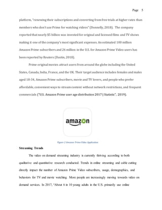 Page 5
platform, “renewing their subscriptions and converting from free trials at higher rates than
members who don’t use Prime for watching videos” (Donnelly, 2018). The company
reported that nearly $5 billion was invested for original and licensed films and TV shows
making it one of the company’s most significant expenses. An estimated 100 million
Amazon Prime subscribers and 26 million in the U.S. for Amazon Prime Video users has
been reported by Reuters (Dastin, 2018).
Prime original movies attract users from around the globe including the United
States, Canada, India, France, and the UK. Their target audience includes females and males
aged 18-34, Amazon Prime subscribers, movie and TV lovers, and people who prefer
affordable, convenient ways to stream content without network restrictions, and frequent
commercials ("U.S. Amazon Prime user age distribution 2017 | Statistic", 2019).
Figure 2 Amazon PrimeVideo Application
Streaming Trends
The video on demand streaming industry is currently thriving according to both
qualitative and quantitative research conducted. Trends in online streaming and cable cutting
directly impact the number of Amazon Prime Video subscribers, usage, demographics, and
behaviors for TV and movie watching. More people are increasingly moving towards video on
demand services. In 2017, “About 6 in 10 young adults in the U.S. primarily use online
 