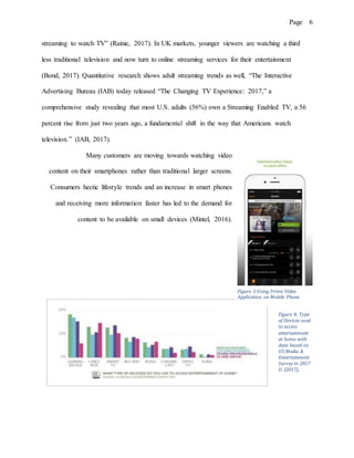 Page 6
streaming to watch TV” (Rainie, 2017). In UK markets, younger viewers are watching a third
less traditional television and now turn to online streaming services for their entertainment
(Bond, 2017). Quantitative research shows adult streaming trends as well, “The Interactive
Advertising Bureau (IAB) today released “The Changing TV Experience: 2017,” a
comprehensive study revealing that most U.S. adults (56%) own a Streaming Enabled TV, a 56
percent rise from just two years ago, a fundamental shift in the way that Americans watch
television.” (IAB, 2017).
Many customers are moving towards watching video
content on their smartphones rather than traditional larger screens.
Consumers hectic lifestyle trends and an increase in smart phones
and receiving more information faster has led to the demand for
content to be available on small devices (Mintel, 2016).
Figure 4: Type
of Devices used
to access
entertainment
at home with
data based on
US Media &
Entertainment
Survey in 2017
U. (2017)..
Figure 3 Using Prime Video
Application on Mobile Phone
 